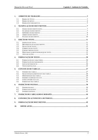 Manual do Microsoft Word                                                                                   Capítulo 1- Ambiente de Trabalho




1.      AMBIENTE DE TRABALHO ................................................................................................................ 3
     1.1.       BARRA DE TÍTULO .............................................................................................................................. 3
     1.2.       BARRA DE MENUS .............................................................................................................................. 4
     1.3.       BARRAS DE FERRAMENTAS ................................................................................................................ 5
2.      MANIPULAÇÃO DE DOCUMENTOS................................................................................................. 7
     2.1.       CRIAR UM DOCUMENTO NOVO............................................................................................................ 7
     2.2.       GUARDAR UM DOCUMENTO ............................................................................................................... 7
     2.3.       IMPRIMIR UM DOCUMENTO ................................................................................................................. 8
     2.4.       ABRIR UM DOCUMENTO ..................................................................................................................... 9
     2.5.       FECHAR UM DOCUMENTO ................................................................................................................. 10
3.      EDIÇÃO DE TEXTO............................................................................................................................. 11
     3.1.       INSERÇÃO DE TEXTO ........................................................................................................................ 11
     3.2.       MOVIMENTAÇÃO NO DOCUMENTO ................................................................................................... 12
     3.3.       SELECÇÃO DE TEXTO ........................................................................................................................ 13
     3.4.       CORRECÇÃO DE TEXTO..................................................................................................................... 14
     3.5.       COPIAR E MOVER TEXTO .................................................................................................................. 14
     3.6.       PROCURAR E SUBSTITUIR BLOCOS DE TEXTO .................................................................................... 15
     3.7.       ANULAR ACÇÕES.............................................................................................................................. 18
4.      FORMATAÇÃO DE TEXTO ............................................................................................................... 20
     4.1.       FORMATAÇÃO DE CARACTERES........................................................................................................ 20
     4.2.       FORMATAÇÃO DE PARÁGRAFOS ....................................................................................................... 21
     4.3.       LISTAS AUTOMÁTICAS ..................................................................................................................... 24
     4.4.       TEXTO EM COLUNAS ........................................................................................................................ 25
5.      CONCEPÇÃO DE TABELAS .............................................................................................................. 27
     5.1.       INSERIR UMA TABELA....................................................................................................................... 27
     5.2.       SELECCIONAR ELEMENTOS DE UMA TABELA .................................................................................... 28
     5.3.       DIMENSIONAR UMA TABELA ............................................................................................................ 29
     5.4.       INSERIR E ELIMINAR CÉLULAS .......................................................................................................... 33
     5.5.       UNIR E DIVIDIR CÉLULAS.................................................................................................................. 35
     5.6.       FORMATAR UMA TABELA ................................................................................................................. 36
6.      INSERÇÃO DE FIGURAS.................................................................................................................... 38
     6.1.       INSERIR FIGURAS .............................................................................................................................. 38
     6.2.       FORMATAR FIGURAS ........................................................................................................................ 41
     6.3.       INSERIR LEGENDAS........................................................................................................................... 43
7.      INSERÇÃO DE CABEÇALHOS E RODAPÉS .................................................................................. 44

8.      CONSTRUÇÃO AUTOMÁTICA DE ÍNDICES................................................................................. 47

9.      FORMATAÇÃO DE DOCUMENTOS ................................................................................................ 49

10.         OBTER AJUDA ................................................................................................................................. 51




Marília Oliveira - 2001                                                                                                                                        2
 