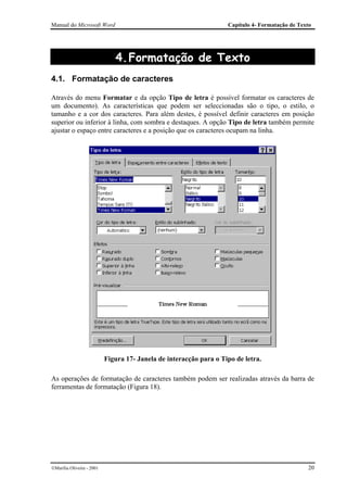 Manual do Microsoft Word                                            Capítulo 4- Formatação de Texto




                              4. Formatação de Texto
4.1. Formatação de caracteres

Através do menu Formatar e da opção Tipo de letra é possível formatar os caracteres de
um documento). As características que podem ser seleccionadas são o tipo, o estilo, o
tamanho e a cor dos caracteres. Para além destes, é possível definir caracteres em posição
superior ou inferior à linha, com sombra e destaques. A opção Tipo de letra também permite
ajustar o espaço entre caracteres e a posição que os caracteres ocupam na linha.




                           Figura 17- Janela de interacção para o Tipo de letra.

As operações de formatação de caracteres também podem ser realizadas através da barra de
ferramentas de formatação (Figura 18).




Marília Oliveira - 2001                                                                         20
 