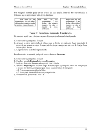 Manual do Microsoft Word                                          Capítulo 4- Formatação de Texto


Um parágrafo também pode ter um avanço do lado direito. Para tal, deve ser utilizado o
triângulo que se encontra do lado direito da régua.

       Hoje está um dia             Hoje      está   um     dia       Hoje está um dia
 maravilhoso. O sol brilha,                maravilhoso. O sol         maravilhoso. O sol
 não existem nuvens no céu                 brilha, não existem        brilha, não existem
 e recebi o meu ordenado.                  nuvens no céu e            nuvens no céu e
                                           recebi    o    meu         recebi    o    meu
                                           ordenado.                  ordenado.

                           Figura 21- Exemplos de formatação de parágrafos.
Os passos a seguir para efectuar o avanço de um parágrafo através da régua são:

1. Seleccionar o parágrafo a avançar.
2. Arrastar a marca apropriada da régua para a direita, se pretender fazer indentação à
   esquerda, ou arrastar a marca de avanço à direita para a esquerda, no caso de desejar fazer
   indentação à direita.
3. Largar a marca na distância pretendida.

Para fazer estes avanços de parágrafo através do menu Formatar:

1. Seleccionar o parágrafo a avançar.
2. Escolher a opção Parágrafo do menu Formatar.
3. Indicar a dimensão do avanço à esquerda e/ou à direita.
4. Na caixa Especial pode escolher o tipo de avanço para o parágrafo, tendo em atenção que
   o avanço por defeito, avança de igual modo todas as linhas do parágrafo:
   4.1. Avanço apenas da primeira linha.
   4.2. Avanço de todas as linhas excepto a primeira.
5. Para terminar, pressionar a tecla OK.




Marília Oliveira - 2001                                                                       22
 