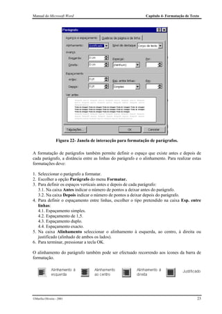 Manual do Microsoft Word                                       Capítulo 4- Formatação de Texto




                  Figura 22- Janela de interacção para formatação de parágrafos.

A formatação de parágrafos também permite definir o espaço que existe antes e depois de
cada parágrafo, a distância entre as linhas do parágrafo e o alinhamento. Para realizar estas
formatações deve:

1. Seleccionar o parágrafo a formatar.
2. Escolher a opção Parágrafo do menu Formatar.
3. Para definir os espaços verticais antes e depois de cada parágrafo:
   3.1. Na caixa Antes indicar o número de pontos a deixar antes do parágrafo.
   3.2. Na caixa Depois indicar o número de pontos a deixar depois do parágrafo.
4. Para definir o espaçamento entre linhas, escolher o tipo pretendido na caixa Esp. entre
   linhas:
   4.1. Espaçamento simples.
   4.2. Espaçamento de 1,5.
   4.3. Espaçamento duplo.
   4.4. Espaçamento exacto.
5. Na caixa Alinhamento seleccionar o alinhamento à esquerda, ao centro, à direita ou
   justificado (alinhado de ambos os lados).
6. Para terminar, pressionar a tecla OK.

O alinhamento do parágrafo também pode ser efectuado recorrendo aos ícones da barra de
formatação.




Marília Oliveira - 2001                                                                    23
 