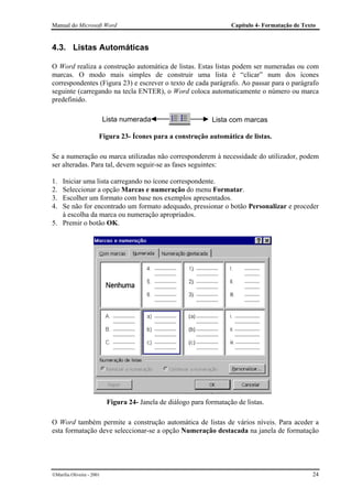 Manual do Microsoft Word                                               Capítulo 4- Formatação de Texto


4.3. Listas Automáticas

O Word realiza a construção automática de listas. Estas listas podem ser numeradas ou com
marcas. O modo mais simples de construir uma lista é “clicar” num dos ícones
correspondentes (Figura 23) e escrever o texto de cada parágrafo. Ao passar para o parágrafo
seguinte (carregando na tecla ENTER), o Word coloca automaticamente o número ou marca
predefinido.

                           Lista numerada                       Lista com marcas

                       Figura 23- Ícones para a construção automática de listas.

Se a numeração ou marca utilizadas não corresponderem à necessidade do utilizador, podem
ser alteradas. Para tal, devem seguir-se as fases seguintes:

1. Iniciar uma lista carregando no ícone correspondente.
2. Seleccionar a opção Marcas e numeração do menu Formatar.
3. Escolher um formato com base nos exemplos apresentados.
4. Se não for encontrado um formato adequado, pressionar o botão Personalizar e proceder
   à escolha da marca ou numeração apropriados.
5. Premir o botão OK.




                            Figura 24- Janela de diálogo para formatação de listas.

O Word também permite a construção automática de listas de vários níveis. Para aceder a
esta formatação deve seleccionar-se a opção Numeração destacada na janela de formatação




Marília Oliveira - 2001                                                                            24
 