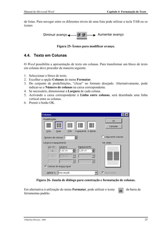 Manual do Microsoft Word                                       Capítulo 4- Formatação de Texto


de listas. Para navegar entre os diferentes níveis de uma lista pode utilizar a tecla TAB ou os
ícones

                    Diminuir avanço                     Aumentar avanço


                            Figura 25- Ícones para modificar avanço.

4.4. Texto em Colunas

O Word possibilita a apresentação de texto em colunas. Para transformar um bloco de texto
em colunas deve proceder da maneira seguinte.

1. Seleccionar o bloco de texto.
2. Escolher a opção Colunas do menu Formatar.
3. Do conjunto de predefinições, “clicar” no formato desejado. Alternativamente, pode
   indicar-se o Número de colunas na caixa correspondente.
4. Se necessário, dimensionar a Largura de cada coluna.
5. Activando a caixa correspondente à Linha entre colunas, será desenhada uma linha
   vertical entre as colunas.
6. Premir o botão OK.




             Figura 26- Janela de diálogo para construção e formatação de colunas.

Em alternativa à utilização do menu Formatar, pode utilizar o ícone           da barra de
ferramentas padrão.




Marília Oliveira - 2001                                                                    25
 
