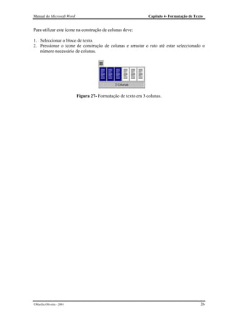 Manual do Microsoft Word                                        Capítulo 4- Formatação de Texto


Para utilizar este ícone na construção de colunas deve:

1. Seleccionar o bloco de texto.
2. Pressionar o ícone de construção de colunas e arrastar o rato até estar seleccionado o
   número necessário de colunas.




                           Figura 27- Formatação de texto em 3 colunas.




Marília Oliveira - 2001                                                                     26
 