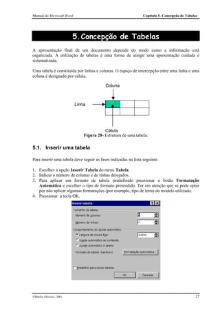 Manual do Microsoft Word                                        Capítulo 5- Concepção de Tabelas




                           5. Concepção de Tabelas
A apresentação final de um documento depende do modo como a informação está
organizada. A utilização de tabelas é uma forma de atingir uma apresentação cuidada e
sistematizada.

Uma tabela é constituída por linhas e colunas. O espaço de intercepção entre uma linha e uma
coluna é designado por célula.

                                          Coluna



                           Linha




                                          Célula
                               Figura 28- Estrutura de uma tabela.

5.1. Inserir uma tabela

Para inserir uma tabela deve seguir as fases indicadas na lista seguinte.

1. Escolher a opção Inserir Tabela do menu Tabela.
2. Indicar o número de colunas e de linhas desejados.
3. Para aplicar um formato de tabela predefinido pressionar o botão Formatação
   Automática e escolher o tipo de formato pretendido. Ter em atenção que se pode optar
   por não aplicar algumas formatações (por exemplo, tipo de letra) do modelo utilizado.
4. Pressionar a tecla OK.




Marília Oliveira - 2001                                                                      27
 