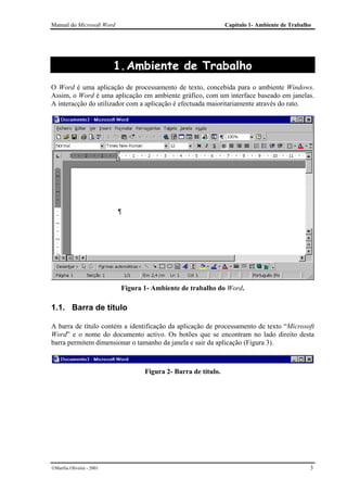 Manual do Microsoft Word                                        Capítulo 1- Ambiente de Trabalho




                           1. Ambiente de Trabalho
O Word é uma aplicação de processamento de texto, concebida para o ambiente Windows.
Assim, o Word é uma aplicação em ambiente gráfico, com um interface baseado em janelas.
A interacção do utilizador com a aplicação é efectuada maioritariamente através do rato.




                            Figura 1- Ambiente de trabalho do Word.

1.1. Barra de título

A barra de título contém a identificação da aplicação de processamento de texto “Microsoft
Word” e o nome do documento activo. Os botões que se encontram no lado direito desta
barra permitem dimensionar o tamanho da janela e sair da aplicação (Figura 3).



                                   Figura 2- Barra de título.




Marília Oliveira - 2001                                                                       3
 