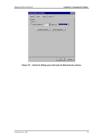 Manual do Microsoft Word                                      Capítulo 5- Concepção de Tabelas




             Figura 35- - Janela de diálogo para alteração da dimensão das colunas.




Marília Oliveira - 2001                                                                    31
 