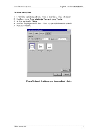 Manual do Microsoft Word                                         Capítulo 5- Concepção de Tabelas


Formatar uma célula:

1.   Seleccionar a célula ou colocar o ponto de inserção na célula a formatar.
2.   Escolher a opção Propriedades da Tabela do menu Tabela.
3.   Activar o separador Célula.
4.   Indicar a largura pretendida para a célula e o tipo de alinhamento vertical.
5.   Premir o botão OK.




                       Figura 36- Janela de diálogo para formatação de células.




Marília Oliveira - 2001                                                                       32
 