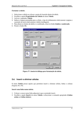 Manual do Microsoft Word                                            Capítulo 5- Concepção de Tabelas


Formatar a tabela:

1. Seleccionar a tabela ou colocar o ponto de inserção dentro da tabela.
2. Escolher a opção Propriedades da Tabela do menu Tabela.
3. Activar o separador Tabela.
4. Indicar a largura pretendida para a célula, o tipo de alinhamento relativamente à página e
   a posição do texto relativamente à tabela (moldagem).
5. Para alterar os limites da tabela e o sombreado, clicar no botão Limites e sombreado.
6. Premir o botão OK.




                           Figura 37- Janela de diálogo para formatação da tabela.




5.4. Inserir e eliminar células

O menu Tabela possui opções que permitem inserir e eliminar células, linhas e colunas
(Figuras 38 e 39).

Inserir uma linha numa tabela:

1. Colocar o cursor numa linha adjacente à que se pretende inserir.
2. Escolher a opção Inserir do menu Tabela e seleccionar o comando apropriado (Linhas
   acima ou Linhas abaixo).




Marília Oliveira - 2001                                                                          33
 