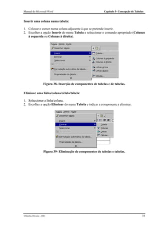 Manual do Microsoft Word                                        Capítulo 5- Concepção de Tabelas


Inserir uma coluna numa tabela:

1. Colocar o cursor numa coluna adjacente à que se pretende inserir.
2. Escolher a opção Inserir do menu Tabela e seleccionar o comando apropriado (Colunas
   à esquerda ou Colunas à direita).




                     Figura 38- Inserção de componentes de tabelas e de tabelas.

Eliminar uma linha/coluna/célula/tabela:

1. Seleccionar a linha/coluna.
2. Escolher a opção Eliminar do menu Tabela e indicar a componente a eliminar.




                     Figura 39- Eliminação de componentes de tabelas e tabelas.




Marília Oliveira - 2001                                                                      34
 