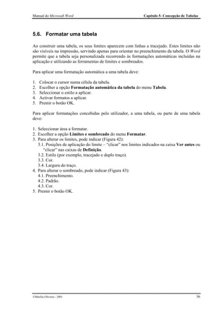 Manual do Microsoft Word                                      Capítulo 5- Concepção de Tabelas




5.6. Formatar uma tabela

Ao construir uma tabela, os seus limites aparecem com linhas a tracejado. Estes limites não
são visíveis na impressão, servindo apenas para orientar no preenchimento da tabela. O Word
permite que a tabela seja personalizada recorrendo às formatações automáticas incluídas na
aplicação e utilizando as ferramentas de limites e sombreados.

Para aplicar uma formatação automática a uma tabela deve:

1.   Colocar o cursor numa célula da tabela.
2.   Escolher a opção Formatação automática da tabela do menu Tabela.
3.   Seleccionar o estilo a aplicar.
4.   Activar formatos a aplicar.
5.   Premir o botão OK.

Para aplicar formatações concebidas pelo utilizador, a uma tabela, ou parte de uma tabela
deve:

1. Seleccionar área a formatar.
2. Escolher a opção Limites e sombreado do menu Formatar.
3. Para alterar os limites, pode indicar (Figura 42):
   3.1. Posições de aplicação do limite – “clicar” nos limites indicados na caixa Ver antes ou
      “clicar” nas caixas de Definição.
   3.2. Estilo (por exemplo, tracejado e duplo traço).
   3.3. Cor.
   3.4. Largura do traço.
4. Para alterar o sombreado, pode indicar (Figura 43):
   4.1. Preenchimento.
   4.2. Padrão.
   4.3. Cor.
5. Premir o botão OK.




Marília Oliveira - 2001                                                                    36
 