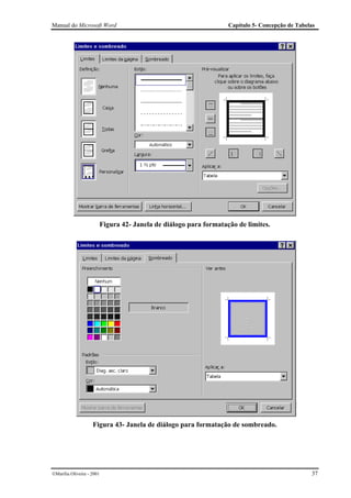 Manual do Microsoft Word                                             Capítulo 5- Concepção de Tabelas




                           Figura 42- Janela de diálogo para formatação de limites.




                    Figura 43- Janela de diálogo para formatação de sombreado.




Marília Oliveira - 2001                                                                           37
 