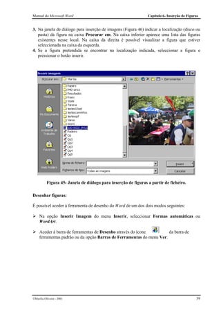 Manual do Microsoft Word                                         Capítulo 6- Inserção de Figuras


3. Na janela de diálogo para inserção de imagens (Figura 46) indicar a localização (disco ou
   pasta) da figura na caixa Procurar em. Na caixa inferior aparece uma lista das figuras
   existentes nesse local. Na caixa da direita é possível visualizar a figura que estiver
   seleccionada na caixa da esquerda.
4. Se a figura pretendida se encontrar na localização indicada, seleccionar a figura e
   pressionar o botão inserir.




           Figura 45- Janela de diálogo para inserção de figuras a partir de ficheiro.

Desenhar figuras:

É possível aceder à ferramenta de desenho do Word de um dos dois modos seguintes:

     Na opção Inserir Imagem do menu Inserir, seleccionar Formas automáticas ou
     WordArt.

     Aceder à barra de ferramentas de Desenho através do ícone         da barra de
     ferramentas padrão ou da opção Barras de Ferramentas do menu Ver.




Marília Oliveira - 2001                                                                      39
 