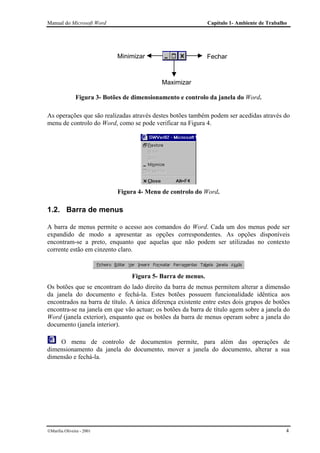 Manual do Microsoft Word                                      Capítulo 1- Ambiente de Trabalho




                             Minimizar                        Fechar



                                             Maximizar

               Figura 3- Botões de dimensionamento e controlo da janela do Word.

As operações que são realizadas através destes botões também podem ser acedidas através do
menu de controlo do Word, como se pode verificar na Figura 4.




                             Figura 4- Menu de controlo do Word.

1.2. Barra de menus

A barra de menus permite o acesso aos comandos do Word. Cada um dos menus pode ser
expandido de modo a apresentar as opções correspondentes. As opções disponíveis
encontram-se a preto, enquanto que aquelas que não podem ser utilizadas no contexto
corrente estão em cinzento claro.



                                  Figura 5- Barra de menus.
Os botões que se encontram do lado direito da barra de menus permitem alterar a dimensão
da janela do documento e fechá-la. Estes botões possuem funcionalidade idêntica aos
encontrados na barra de título. A única diferença existente entre estes dois grupos de botões
encontra-se na janela em que vão actuar; os botões da barra de título agem sobre a janela do
Word (janela exterior), enquanto que os botões da barra de menus operam sobre a janela do
documento (janela interior).

    O menu de controlo de documentos permite, para além das operações de
dimensionamento da janela do documento, mover a janela do documento, alterar a sua
dimensão e fechá-la.




Marília Oliveira - 2001                                                                     4
 