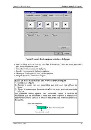 Manual do Microsoft Word                                                                 Capítulo 6- Inserção de Figuras




                       Figura 50- Janela de diálogo para formatação de figuras.

♦ Cores e linhas: selecção de cores e de tipos de linhas para contornos; selecção de cores
  para preenchimento da figura.
♦ Tamanho: redimensionamento da figura.
♦ Posição: posicionamento da figura na página.
♦ Moldagem: distribuição do texto à volta da figura.
♦ Imagem: recortes e controlo de imagem.

   Existe um modo mais imediato para redimensionar uma figura.
   1. Seleccionar a figura.
   2. Colocar o cursor num dos quadrados que aparecem nos vértices da
      figura.
   3. “Clicar” e arrastar para dentro ou para fora de modo a reduzir ou ampliar
      a figura.
   Se pretender alterar apenas uma dimensão, “clicar” e arrastar os
   quadrados que se encontram a meio dos lados superior e inferior para
   redimensionamento vertical e direito e esquerdo para redimensionamento
   horizontal.
                           Alterar as duas dimensões


                                                                    Alterar dimensão horizontal


                                        Alterar dimensão vertical




Marília Oliveira - 2001                                                                                              42
 