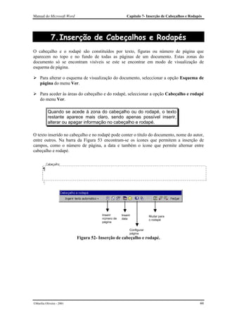 Manual do Microsoft Word                               Capítulo 7- Inserção de Cabeçalhos e Rodapés




             7. Inserção de Cabeçalhos e Rodapés
O cabeçalho e o rodapé são constituídos por texto, figuras ou número de página que
aparecem no topo e no fundo de todas as páginas de um documento. Estas zonas do
documento só se encontram visíveis se este se encontrar em modo de visualização de
esquema de página.

     Para alterar o esquema de visualização do documento, seleccionar a opção Esquema de
     página do menu Ver.

     Para aceder às áreas do cabeçalho e do rodapé, seleccionar a opção Cabeçalho e rodapé
     do menu Ver.

           Quando se acede à zona do cabeçalho ou do rodapé, o texto
           restante aparece mais claro, sendo apenas possível inserir,
           alterar ou apagar informação no cabeçalho e rodapé.

O texto inserido no cabeçalho e no rodapé pode conter o título do documento, nome do autor,
entre outros. Na barra da Figura 53 encontram-se os ícones que permitem a inserção de
campos, como o número de página, a data e também o ícone que permite alternar entre
cabeçalho e rodapé.




                                       Inserir     Inserir            Mudar para
                                       número de   data               o rodapé
                                       página

                                                         Configurar
                                                         página
                           Figura 52- Inserção de cabeçalho e rodapé.




Marília Oliveira - 2001                                                                         44
 