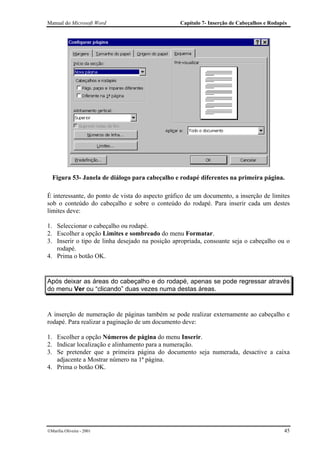 Manual do Microsoft Word                         Capítulo 7- Inserção de Cabeçalhos e Rodapés




  Figura 53- Janela de diálogo para cabeçalho e rodapé diferentes na primeira página.

É interessante, do ponto de vista do aspecto gráfico de um documento, a inserção de limites
sob o conteúdo do cabeçalho e sobre o conteúdo do rodapé. Para inserir cada um destes
limites deve:

1. Seleccionar o cabeçalho ou rodapé.
2. Escolher a opção Limites e sombreado do menu Formatar.
3. Inserir o tipo de linha desejado na posição apropriada, consoante seja o cabeçalho ou o
   rodapé.
4. Prima o botão OK.


Após deixar as áreas do cabeçalho e do rodapé, apenas se pode regressar através
do menu Ver ou “clicando” duas vezes numa destas áreas.


A inserção de numeração de páginas também se pode realizar externamente ao cabeçalho e
rodapé. Para realizar a paginação de um documento deve:

1. Escolher a opção Números de página do menu Inserir.
2. Indicar localização e alinhamento para a numeração.
3. Se pretender que a primeira página do documento seja numerada, desactive a caixa
   adjacente a Mostrar número na 1ª página.
4. Prima o botão OK.




Marília Oliveira - 2001                                                                   45
 