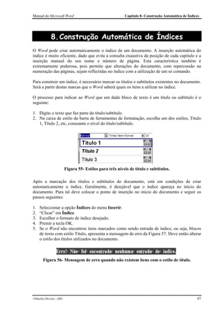 Manual do Microsoft Word                                    Capítulo 8- Construção Automática de Índices




              8. Construção Automática de Índices
O Word pode criar automaticamente o índice de um documento. A inserção automática do
índice é muito eficiente, dado que evita a consulta exaustiva da posição de cada capítulo e a
inserção manual do seu nome e número de página. Esta característica também é
extremamente poderosa, pois permite que alterações do documento, com repercussão na
numeração das páginas, sejam reflectidas no índice com a utilização de um só comando.

Para construir um índice, é necessário marcar os títulos e subtítulos existentes no documento.
Será a partir destas marcas que o Word saberá quais os itens a utilizar no índice.

O processo para indicar ao Word que um dado bloco de texto é um título ou subtítulo é o
seguinte:

1. Digite o texto que faz parte do título/subtítulo.
2. Na caixa de estilo da barra de ferramentas de formatação, escolha um dos estilos, Título
   1, Título 2, etc, consoante o nível do título/subtítulo.




                           Figura 55- Estilos para três níveis de título e subtítulos.

Após a marcação dos títulos e subtítulos do documento, está em condições de criar
automaticamente o índice. Geralmente, é desejável que o índice apareça no início do
documento. Para tal deve colocar o ponto de inserção no início do documento e seguir os
passos seguintes:

1.   Seleccionar a opção Índices do menu Inserir.
2.   “Clicar” em Índice.
3.   Escolher o formato de índice desejado.
4.   Premir a tecla OK.
5.   Se o Word não encontrou itens marcados como sendo entrada de índice, ou seja, blocos
     de texto com estilo Título, apresenta a mensagem de erro da Figura 57. Deve então alterar
     o estilo dos títulos utilizados no documento.



        Figura 56- Mensagem de erro quando não existem itens com o estilo de título.




Marília Oliveira - 2001                                                                              47
 