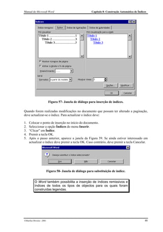 Manual do Microsoft Word                                   Capítulo 8- Construção Automática de Índices




                            Figura 57- Janela de diálogo para inserção de índices.

Quando forem realizadas modificações no documento que possam ter alterado a paginação,
deve actualizar-se o índice. Para actualizar o índice deve:

1.   Colocar o ponto de inserção no início do documento.
2.   Seleccionar a opção Índices do menu Inserir.
3.   “Clicar” em Índice.
4.   Premir a tecla OK.
5.   Após o passo anterior, aparece a janela da Figura 59. Se ainda estiver interessado em
     actualizar o índice deve premir a tecla OK. Caso contrário, deve premir a tecla Cancelar.




                           Figura 58- Janela de diálogo para substituição de índice.


           O Word também possibilita a inserção de índices remissivos e
           índices de todos os tipos de objectos para os quais foram
           construídas legendas.




Marília Oliveira - 2001                                                                             48
 