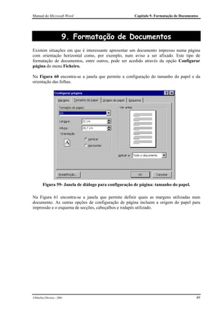 Manual do Microsoft Word                              Capítulo 9- Formatação de Documentos




                       9. Formatação de Documentos
Existem situações em que é interessante apresentar um documento impresso numa página
com orientação horizontal como, por exemplo, num aviso a ser afixado. Este tipo de
formatação de documentos, entre outros, pode ser acedido através da opção Configurar
página do menu Ficheiro.

Na Figura 60 encontra-se a janela que permite a configuração do tamanho do papel e da
orientação das folhas.




        Figura 59- Janela de diálogo para configuração de página: tamanho do papel.

Na Figura 61 encontra-se a janela que permite definir quais as margens utilizadas num
documento. As outras opções de configuração de página incluem a origem do papel para
impressão e o esquema de secções, cabeçalhos e rodapés utilizado.




Marília Oliveira - 2001                                                                 49
 