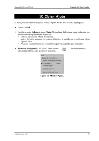 Manual do Microsoft Word                                           Capítulo 10- Obter Ajuda




                               10.Obter Ajuda
O Word possui diferentes modos de acesso a Ajuda. Assim, para aceder à Ajuda pode:

     Premir a tecla F1.

     Escolher a opção Índices do menu Ajuda. Na janela de diálogo que surge, pode optar por
     realizar um dos seguintes tipos de procura:
         Tópicos- seleccionar o tema de interesse.
         Índice- localizar assuntos por ordem alfabética, à medida que o utilizador digita
         algumas letras.
         Pesquisa- localizar temas que contenham as palavras digitadas pelo utilizador.

     Assistente de Sugestões- Se “clicar” sobre o ícone            ,obtém informação
     relacionada sobre a acção que estiver a realizar.




                                 Figura 61- Menu de Ajuda.




Marília Oliveira - 2001                                                                 51
 