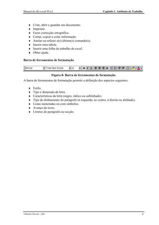 Manual do Microsoft Word                                        Capítulo 1- Ambiente de Trabalho




     ♦    Criar, abrir e guardar um documento.
     ♦    Imprimir.
     ♦    Fazer correcção ortográfica.
     ♦    Cortar, copiar e colar informação.
     ♦    Anular ou refazer o(s) último(s) comando(s).
     ♦    Inserir uma tabela.
     ♦    Inserir uma folha de trabalho do excel.
     ♦    Obter ajuda.

Barra de ferramentas de formatação



                           Figura 8- Barra de ferramentas de formatação.
A barra de ferramentas de formatação permite a definição dos aspectos seguintes:

     ♦    Estilo.
     ♦    Tipo e dimensão da letra.
     ♦    Características da letra (negro, itálico ou sublinhado).
     ♦    Tipo de alinhamento do parágrafo (à esquerda, ao centro, à direita ou alinhado).
     ♦    Listas numeradas ou com símbolos.
     ♦    Avanço do texto.
     ♦    Limites do parágrafo ou secção.




Marília Oliveira - 2001                                                                       6
 