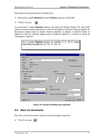 Manual do Microsoft Word                                 Capítulo 2- Manipulação de Documentos


Para imprimir um documento na totalidade deve:

     Seleccionar a opção Imprimir do menu Ficheiro e premir o botão OK.

     “Clicar” no ícone

Ao seleccionar a opção Imprimir aparece uma janela de diálogo (Figura 10), onde pode
indicar o nome da impressora destino, o intervalo de páginas a imprimir (todas as páginas do
documento, página actual ou apenas algumas páginas), as páginas a imprimir (todas as
páginas no intervalo indicado, páginas pares ou páginas ímpares) e o número de cópias de
cada página a imprimir.

              Se o campo Páginas possuir os valores: 2, 6, 10-13, serão
             imprimidas as páginas 2, 6, 10, 11, 12 e 13.




                           Figura 10- Janela de diálogo para imprimir.

2.4. Abrir um documento

Para abrir um documento deve utilizar uma das abordagens seguintes.

     “Clicar” no ícone




Marília Oliveira - 2001                                                                     9
 