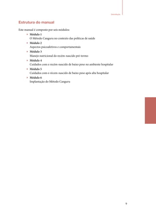 9
Introdução
Estrutura do manual
Este manual é composto por seis módulos:
▶▶ Módulo 1
O Método Canguru no contexto das políticas de saúde
▶▶ Módulo 2
Aspectos psicoafetivos e comportamentais
▶▶ Módulo 3
Manejo nutricional do recém‑nascido pré‑termo
▶▶ Módulo 4
Cuidados com o recém‑nascido de baixo peso no ambiente hospitalar
▶▶ Módulo 5
Cuidados com o récem‑nascido de baixo peso após alta hospitalar
▶▶ Módulo 6
Implantação do Método Canguru
Introdução
 