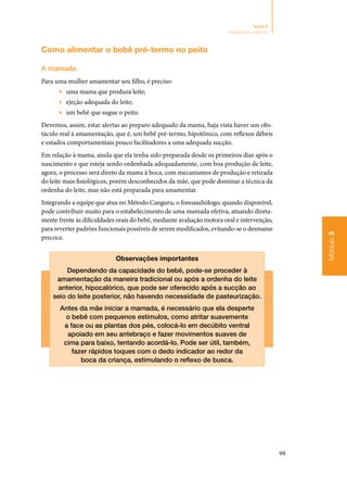 99
Módulo3
Seção 9
Aleitamento materno
Como alimentar o bebê pré‑termo no peito
A mamada
Para uma mulher amamentar seu filho, é preciso:
▶▶ uma mama que produza leite;
▶▶ ejeção adequada do leite;
▶▶ um bebê que sugue o peito.
Devemos, assim, estar alertas ao preparo adequado da mama, haja vista haver um obs‑
táculo real à amamentação, que é, um bebê pré‑termo, hipotônico, com reflexos débeis
e estados comportamentais pouco facilitadores a uma adequada sucção.
Em relação à mama, ainda que ela tenha sido preparada desde os primeiros dias após o
nascimento e que esteja sendo ordenhada adequadamente, com boa produção de leite,
agora, o processo será direto da mama à boca, com mecanismos de produção e retirada
do leite mais fisiológicos, porém desconhecidos da mãe, que pode dominar a técnica da
ordenha do leite, mas não está preparada para amamentar.
Integrando a equipe que atua no Método Canguru, o fonoaudiólogo, quando disponível,
pode contribuir muito para o estabelecimento de uma mamada efetiva, atuando direta‑
mente frente às dificuldades orais do bebê, mediante avaliação motora oral e intervenção,
para reverter padrões funcionais possíveis de serem modificados, evitando‑se o desmame
precoce.
Observações importantes
Dependendo da capacidade do bebê, pode‑se proceder à
amamentação da maneira tradicional ou após a ordenha do leite
anterior, hipocalórico, que pode ser oferecido após a sucção ao
seio do leite posterior, não havendo necessidade de pasteurização.
Antes da mãe iniciar a mamada, é necessário que ela desperte
o bebê com pequenos estímulos, como atritar suavemente
a face ou as plantas dos pés, colocá‑lo em decúbito ventral
apoiado em seu antebraço e fazer movimentos suaves de
cima para baixo, tentando acordá‑lo. Pode ser útil, também,
fazer rápidos toques com o dedo indicador ao redor da
boca da criança, estimulando o reflexo de busca.
 