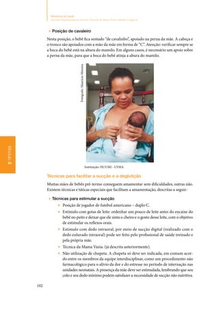 102
Ministério da Saúde
Atenção Humanizada ao Recém-Nascido de Baixo Peso: Método Canguru
Módulo3
▶▶ Posição de cavaleiro
Nesta posição, o bebê fica sentado “de cavalinho”, apoiado na perna da mãe. A cabeça e
o tronco são apoiados com a mão da mãe em forma de “C”. Atenção: verificar sempre se
a boca do bebê está na altura do mamilo. Em alguns casos, é necessário um apoio sobre
a perna da mãe, para que a boca do bebê atinja a altura do mamilo.
Instituição: HUUMI ‑ UFMA
Técnicas para facilitar a sucção e a deglutição
Muitas mães de bebês pré‑termo conseguem amamentar sem dificuldades; outras não.
Existem técnicas e táticas especiais que facilitam a amamentação, descritas a seguir:
▶▶ Técnicas para estimular a sucção
▶▶ Posição de jogador de futebol americano – duplo C.
▶▶ Estímulo com gotas de leite: ordenhar um pouco de leite antes do encaixe do
bebê no peito e deixar que ele sinta o cheiro e o gosto desse leite, com o objetivo
de estimular os reflexos orais.
▶▶ Estímulo com dedo intraoral, por meio de sucção digital (realizado com o
dedo enluvado intraoral) pode ser feito pelo profissional de saúde treinado e
pela própria mãe.
▶▶ Técnica da Mama Vazia: (já descrita anteriormente).
▶▶ Não utilização de chupeta. A chupeta só deve ser indicada, em comum acor‑
do entre os membros da equipe interdisciplinar, como um procedimento não
farmacológico para o alívio da dor e do estresse no período de internação nas
unidades neonatais. A presença da mãe deve ser estimulada, lembrando que seu
colo e seu dedo mínimo podem satisfazer a necessidade de sucção não nutritiva.
Fotógrafo:MaurícioMoreira
 
