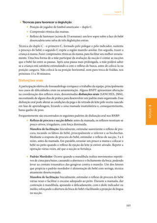 103
Módulo3
Seção 9
Aleitamento materno
▶▶ Técnicas para favorecer a deglutição
▶▶ Posição de jogador de futebol americano – duplo C.
▶▶ Compressão rítmica das mamas.
▶▶ Reflexo de Santmyer (acima de 33 semanas): um leve sopro sobre a face do bebê
desencadeia uma salva de três deglutições extras.
Técnica do duplo C ‑ o primeiro C, formado pelo polegar e pelo indicador, sustenta
o pescoço do bebê; o segundo C expõe a região mamilo‑areolar. Em seguida, trazer a
criança à mama. Fazer compressões rítmicas da mama, para facilitar seu melhor esvazia‑
mento. Uma boa forma de a mãe participar da avaliação da sucção é contar as sucções
que o bebê faz entre as pausas. Após uma pausa mais prolongada, a mãe poderá saber
se a criança está satisfeita estimulando‑a com o reflexo de busca, antes de colocá‑la na
posição canguru. Não colocá‑la na posição horizontal, nem para troca de fraldas, nos
próximos 15 a 30 minutos.
Disfunções orais
A participação efetiva do fonoaudiólogo enriquece o trabalho da equipe, principalmente
nos casos de dificuldades orais na amamentação. Alguns RNPT apresentam alteração
na coordenação dos reflexos orais, denominadas disfunções orais (SANCHES, 2004),
necessitando de alguns dias de prática para desenvolver um padrão mais organizado. Essa
disfunção oral pode alterar as condições da pega e da retirada do leite pelo recém‑nascido
em fase de aprendizagem, levando a uma mamada insatisfatória e, consequentemente,
baixo ganho de peso.
Frequentemente são encontrados os seguintes padrões de disfunção oral nos RNBP:
▶▶ Reflexo de procura e sucção débeis: antes da mamada, os reflexos mostram‑se
pouco ativos, irregulares, com força diminuída.
Manobra de facilitação: Inicialmente, estimular suavemente o reflexo de pro‑
cura, tocando os lábios do bebê, principalmente o inferior e as bochechas.
Mediante a resposta de procura do bebê, estimular o reflexo de sucção, 3 a 4
vezes, antes da mamada. Em paralelo, esvaziar um pouco a mama e colocar o
bebê no peito quando o reflexo de ejeção do leite já estiver ativado. Repetir a
operação várias vezes, até que a sucção se fortaleça.
▶▶ Padrão Mordedor: Ocorre quando a mandíbula realiza movimentos repetiti‑
vos de cima para baixo, causando a abertura e o fechamento da boca, podendo
levar ao contato traumático das gengivas contra o mamilo. Um dos fatores
que propicia o padrão mordedor é alimentação do bebê com seringa, técnica
atuamente desencorajada.
Manobra de facilitação: Inicialmente, estimular o reflexo de procura do bebê
várias vezes e facilitar o encaixe adequado ao peito. Durante a mamada, dar
contenção à mandíbula, apoiando‑a delicadamente, com o dedo indicador ou
médio, reforçando a abertura da boca do bebê e facilitando a projeção da língua
na sucção.
 