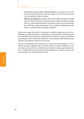 104
Ministério da Saúde
Atenção Humanizada ao Recém-Nascido de Baixo Peso: Método Canguru
Módulo3
▶▶ Tensão oral excessiva/ Pouca Abertura de boca: um aumento do tônus da
musculatura perioral dificulta a abertura ampla e correta da boca, bem como
a sua manutenção durante a mamada.
Manobra de facilitação: Estimular várias vezes o reflexo de procura do bebê
antes de colocá‑lo no peito, até observar que ele realiza uma abertura ampla
da boca e a musculatura perioral ceda à tensão excessiva. Só então permitir
que o bebê faça a pega corretamente. Caso o padrão inadequado persistir,
realizar a manobra citada no padrão mordedor.
Nesses casos, sempre que possível, é importante a avaliação e seguimento por um fono‑
audiólogo, que poderá desenvolver um programa de intervenção oral e acompanhamento
das mães/bebês, (pois dificilmente uma manobra de facilitação resolverá o problema)
conjuntamente com o atendimento pediátrico, com orientações individualizadas para
resolução dos problemas específicos de cada caso.
Quando a amamentação não for possível, após intervenção fonoaudiológica e inves‑
timento da equipe, esgotadas todas as técnicas possíveis, a melhor conduta para a ali‑
mentação da criança deverá ser definida pelos membros da equipe, após discussão de
caso, considerando‑se histórico familiar, hipótese diagnóstica, condições clínicas e do
funcionamento oral, além da evolução do caso.
 