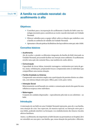 106
Módulo4
Ministério da Saúde
Atenção Humanizada ao Recém-Nascido de Baixo Peso: Método Canguru
A família na unidade neonatal: do
acolhimento à alta
Objetivos:
▶▶ Contribuir para a incorporação do acolhimento à família do bebê como tec‑
nologia necessária para a assistência ao recém‑nascido internado em Unidade
Neonatal.
▶▶ Oferecer subsídios para a equipe refletir sobre as relações que estabelece com
a família no ambiente de trabalho da Unidade Neonatal.
▶▶ Apresentar e discutir práticas facilitadoras dos laços afetivos entre pai, mãe e bebê.
Conceitos básicos
▶▶ Acolhimento
Ato de receber e atender os diferentes integrantes da família do bebê internado na
Unidade Neonatal, procurando facilitar sua inserção nesse ambiente. O acolhimento
envolve uma ação não somente física, mas também de cunho afetivo.
▶▶ Comunicação
Capacidade de trocar ideias, transmitir mensagens e sentimentos por meio de ges‑
tos, sinais, verbalizações, propiciando trocas e compreensão entre os indivíduos que
compartilham uma mesma situação.
▶▶ Família Ampliada ou Extensa
Compreende uma estrutura ampla com a participação de parentes diretos ou colate‑
rais, com intensa relação entre pais e filhos, pais e avós, pais e netos.
▶▶ Interação Social
Relacionamento social baseado em contato e comunicação através dos quais há uma
influência recíproca entre indivíduos.
▶▶ Maternagem
Conjunto de cuidados dispensados – especialmente pela mãe ou seu substituto – ao
bebê.
Introdução
A internação de um bebê em uma Unidade Neonatal representa, para ele e sua família,
uma situação de crise. Isso repercute, de maneira especial, na interação entre pais e
seus bebês, podendo interferir na formação e no estabelecimento dos futuros vínculos
afetivos familiares.
Assim, o acolhimento, tão importante ao bebê durante sua permanência no hospital, deve
ser estendido aos seus pais e sua família, que, nessa situação tão particular e diferente,
Seção 10
 