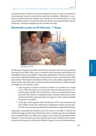 107
Módulo4
Seção 10
Cuidados com o Recém-Nascido de Baixo Peso no ambiente Hospitalar – Primeira e Segunda Etapado Método Canguru
necessita de apoio. O objetivo maior do acolhimento é fazer com que as experiências
emocionais que ocorrem nesse período sejam bem entendidas e elaboradas. A carac‑
terística fundamental desse trabalho com a família na UTI Neonatal refere‑se a uma
ação profilática quanto ao desenvolvimento das relações desse grupo familiar, além de
minimizar o sofrimento daqueles que têm um bebê internado.
Recebendo os pais na UTI Neonatal ‑ 1ª Etapa
Instituição: HUUFSC
Os diferentes integrantes da família experimentam situações muito diversas quando da
internação de um bebê. Sabe‑se que o somatório desses momentos pode determinar
dificuldades futuras ou possibilitar a elaboração adequada das vivências ocorridas nes‑
se período. É importante lembrar que, no nascimento a termo, a mãe apresenta o filho
para a família. Na situação de internação do bebê, ocorre uma mudança significativa nas
tarefas que lhe cabe, assim como nas formas tradicionais da família se conduzir quando
da chegada do novo membro. Assim:
▶▶ o pai, em geral, é o primeiro a entrar na Unidade e a ter contato com a equipe
e com o filho. Ele é quem será o arauto das primeiras informações para o res‑
tante do grupo familiar. Isso, sem dúvida, o coloca num papel especial nesse
momento. Seus afazeres se multiplicam pelas cobranças impostas por outros
membros da família, pelas solicitações da equipe de saúde e pela necessidade
de suporte a sua mulher.
▶▶ a mãe, após o parto, quando o bebê é levado para a UTI, vivencia momentos de
vazio, solidão e medo. Sem o bebê, sem o companheiro e muitas vezes sem notí‑
cias, não é raro que pense que estejam lhe escondendo ou negando informações.
Surge aqui a necessidade da existência de um elo entre ela e seu filho. A visita de um
membro da equipe para lhe trazer informações sobre os cuidados que ele vem recebendo
inicia sua aproximação com o bebê, com a equipe e com o espaço do qual ela brevemente
fará parte. É nesse momento que se dá o primeiro passo para o estabelecimento de rela‑
ções que culminarão com a utilização do Método Canguru. Por isso é fundamental que,
Fotografa:ClariceBissani
 