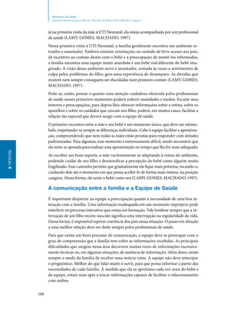 108
Módulo4
Ministério da Saúde
Atenção Humanizada ao Recém-Nascido de Baixo Peso: Método Canguru
já na primeira visita da mãe à UTI Neonatal, ela esteja acompanhada por um profissional
de saúde (LAMY; GOMES, MACHADO, 1997).
Nessa primeira visita à UTI Neonatal, a família geralmente encontra um ambiente es‑
tranho e assustador. Embora existam orientações no sentido de livre acesso aos pais,
de incentivo ao contato destes com o bebê e a preocupação de mantê‑los informados,
a família encontra uma equipe muito atarefada e um bebê real diferente do bebê ima‑
ginado. A visão desse ambiente novo e assustador, somada às vezes a sentimentos de
culpa pelos problemas do filho, gera uma experiência de desamparo. As dúvidas que
existem nem sempre conseguem ser elucidadas num primeiro contato (LAMY; GOMES,
MACHADO, 1997).
Pode‑se, então, pensar o quanto uma atenção cuidadosa oferecida pelos profissionais
de saúde nesses primeiros momentos poderá reduzir ansiedades e medos. Escutar seus
temores e preocupações, para depois lhes oferecer informações sobre a rotina, sobre os
aparelhos e sobre os cuidados que cercam seu filho, poderá, em muitos casos, facilitar a
relação tão especial que deverá surgir com a equipe de saúde.
O primeiro encontro entre a mãe e seu bebê é um momento único, que deve ser estimu‑
lado, respeitando‑se sempre as diferenças individuais. Cabe à equipe facilitar a aproxima‑
ção, compreendendo que nem todas as mães estão prontas para responder com atitudes
padronizadas. Para algumas, esse momento é extremamente difícil, sendo necessário que
ela sinta‑se apoiada para realizar essa aproximação no tempo que lhe for mais adequado.
Ao receber um bom suporte, a mãe vai lentamente se adaptando à rotina do ambiente,
podendo cuidar de seu filho e desmistificar a percepção do bebê como alguém muito
fragilizado. Esse caminho permite que gradualmente ela fique mais próxima, tocando‑o,
cuidando dele até o momento em que possa acolhê‑lo de forma mais íntima, na posição
canguru. Dessa forma, ela sente o bebê como seu (LAMY; GOMES, MACHADO, 1997).
A comunicação entre a família e a Equipe de Saúde
É importante despertar na equipe a preocupação quanto à necessidade de uma boa in‑
teração com a família. Uma informação inadequada em um momento impróprio pode
interferir no processo interativo que esteja em formação. Vale lembrar sempre que a in‑
ternação de um filho recém‑nascido significa uma interrupção na regularidade da vida.
Dessa forma, é impossível esperar coerência dos pais nessa situação. O passo em direção
a uma melhor relação deve ser dado sempre pelos profissionais de saúde.
Para que exista um bom processo de comunicação, a equipe deve se preocupar com o
grau de compreensão que a família tem sobre as informações recebidas. As principais
dificuldades que surgem nessa área decorrem muitas vezes de informações excessiva‑
mente técnicas ou, em algumas situações, de ausência de informação. Além disso, existe
sempre o medo da família de receber uma notícia ruim. A equipe não deve antecipar
o prognóstico. Melhor do que falar muito é ouvir, para que possa informar a partir das
necessidades de cada família. À medida que ela se aproxima cada vez mais do bebê e
da equipe, estará mais apta a trocar informações capazes de facilitar o relacionamento
com ambos.
 