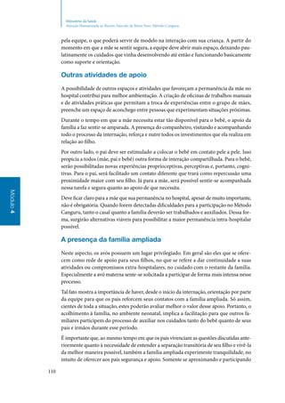 110
Módulo4
Ministério da Saúde
Atenção Humanizada ao Recém-Nascido de Baixo Peso: Método Canguru
pela equipe, o que poderá servir de modelo na interação com sua criança. A partir do
momento em que a mãe se sentir segura, a equipe deve abrir mais espaço, deixando pau‑
latinamente os cuidados que vinha desenvolvendo até então e funcionando basicamente
como suporte e orientação.
Outras atividades de apoio
A possibilidade de outros espaços e atividades que favoreçam a permanência da mãe no
hospital contribui para melhor ambientação. A criação de oficinas de trabalhos manuais
e de atividades práticas que permitam a troca de experiências entre o grupo de mães,
preenche um espaço de aconchego entre pessoas que experimentam situações próximas.
Durante o tempo em que a mãe necessita estar tão disponível para o bebê, o apoio da
família a faz sentir‑se amparada. A presença do companheiro, visitando e acompanhando
todo o processo da internação, reforça e nutre todos os investimentos que ela realiza em
relação ao filho.
Por outro lado, o pai deve ser estimulado a colocar o bebê em contato pele a pele. Isso
propicia a todos (mãe, pai e bebê) outra forma de interação compartilhada. Para o bebê,
serão possibilitadas novas experiências proprioceptivas, perceptivas e, portanto, cogni‑
tivas. Para o pai, será facilitado um contato diferente que trará como repercussão uma
proximidade maior com seu filho. Já para a mãe, será possível sentir‑se acompanhada
nessa tarefa e segura quanto ao apoio de que necessita.
Deve ficar claro para a mãe que sua permanência no hospital, apesar de muito importante,
não é obrigatória. Quando forem detectadas dificuldades para a participação no Método
Canguru, tanto o casal quanto a família deverão ser trabalhados e auxiliados. Dessa for‑
ma, surgirão alternativas viáveis para possibilitar a maior permanência intra‑hospitalar
possível.
A presença da família ampliada
Neste aspecto, os avós possuem um lugar privilegiado. Em geral são eles que se ofere‑
cem como rede de apoio para seus filhos, no que se refere a dar continuidade a suas
atividades ou compromissos extra‑hospitalares, no cuidado com o restante da família.
Especialmente a avó materna sente‑se solicitada a participar de forma mais intensa nesse
processo.
Tal fato mostra a importância de haver, desde o início da internação, orientação por parte
da equipe para que os pais reforcem seus contatos com a família ampliada. Só assim,
cientes de toda a situação, estes poderão avaliar melhor o valor desse apoio. Portanto, o
acolhimento à família, no ambiente neonatal, implica a facilitação para que outros fa‑
miliares participem do processo de auxiliar nos cuidados tanto do bebê quanto de seus
pais e irmãos durante esse período.
É importante que, ao mesmo tempo em que os pais vivenciam as questões discutidas ante‑
riormente quanto à necessidade de entender a separação transitória de seu filho e vivê‑la
da melhor maneira possível, também a família ampliada experimente tranquilidade, no
intuito de oferecer aos pais segurança e apoio. Somente se aproximando e participando
 