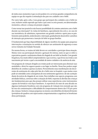 111
Módulo4
Seção 10
Cuidados com o Recém-Nascido de Baixo Peso no ambiente Hospitalar – Primeira e Segunda Etapado Método Canguru
de todos esses momentos é que os avós podem vir a se tornar grandes companheiros da
equipe no que diz respeito à estimulação dos pais nos cuidados com o bebê.
Por outro lado, após a alta, é esse grupo que participará dos cuidados com o bebê em
casa, inclusive sendo esperado que tanto o pai como os avós possam, em determinados
momentos, colocar a criança em posição canguru.
Como tornar isso possível se não houver possibilidade de contatos anteriores com o bebê
durante sua internação? As visitas de familiares, especialmente dos avós e, no caso de
sua inexistência, de substitutos, representam um grande conforto e apoio para os pais.
Somente assim poderão, ainda durante a internação, gradualmente desenvolver caminhos
de interação que promovam a inserção do bebê no grupo familiar.
É fundamental que haja disponibilidade de alguns membros da equipe para pequenas
intervenções e orientações no sentido de oferecer um sentimento de segurança a esses
novos visitantes da Unidade Neonatal.
Da mesma forma, os irmãos do bebê devem ser convidados a participar dessa situação.
Muitas vezes sua participação durante a gestação foi intensa, tanto no que se refere a
expectativas quanto a sentimentos diante da chegada de um bebê na família. Com grande
frequência, fica muito difícil compreenderem o que ocorreu, o que levou seu irmão a um
nascimento pré‑termo e qual a necessidade de tantos cuidados e da ausência da mãe.
Um programa de visitação dirigido aos irmãos pode ser interessante para diminuir suas
ansiedades e deixá‑los seguros quanto a seu lugar na família. Nessa fase podem surgir
distúrbios de conduta e queixas escolares. Provavelmente essas manifestações são decor‑
rentes do sentimento de culpa pelo fato de o bebê estar no hospital, o que muitas vezes
pode ser entendido como consequência de seus sentimentos agressivos e de não‑aceitação
diante da notícia da chegada de um irmão. Para trabalhar esse aspecto, programas com
atividades lúdicas, conversas sobre a situação do bebê, respostas às dúvidas das crianças
são fundamentais para que elas possam utilizar essas experiências como instrumentos
capazes de fortalecer seus laços familiares. A experiência de mais de uma década em
algumas instituições brasileiras com este programa de visitação tem ensinado que não
há risco de contaminações e dificuldades de comportamento dentro das UTI por parte
das crianças. Inclusive crianças pequenas ou mesmo com distúrbios de desenvolvimento
(portadoras de quadros com repercussões comportamentais e cognitivas) se beneficiam
dessa participação.
 