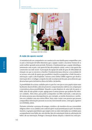 112
Módulo4
Ministério da Saúde
Atenção Humanizada ao Recém-Nascido de Baixo Peso: Método Canguru
Instituição: HUUMI‑UFMA
A rede de apoio social
A inexistência de um companheiro ou a ausência de uma família para compartilhar com
os pais a internação do bebê determina que a equipe a ajude a encontrar formas de se
sentir melhor apoiada neste período. Portanto, é fundamental que a equipe identifique,
juntamente com os pais, com quem de fato eles poderão contar, como e com quem eles
construirão sua rede social. A percepção da equipe de saúde do grau de dificuldade da
situação em que se encontra a família é fundamental para detectar a necessidade de
se acionar uma rede de apoio que possibilite à família acompanhar o bebê durante a
internação e após a alta hospitalar. Autores como Dabas (2000) sugerem que desde a
internação deve‑se indagar a respeito da rede social pessoal dos pais, procedimento que
deveria fazer parte da história clínica do bebê e da família.
A possibilidade de acionar cuidados para os pais faz com que os seus papéis sejam mais
facilmente desenvolvidos, além de promover comportamentos afetivos em comparação
à inexistência dessa possibilidade. Quando os pais dispõem de uma rede de apoio, o
bebê, além de não perder os pais, agrega para si outras pessoas que poderão lhe ofere‑
cer cuidados. Além disso, para poder acompanhar seu filho internado, a mãe precisa
de outras pessoas para desempenharem, por exemplo, as tarefas domésticas e auxilia‑
rem nos cuidados com seus outros filhos, bem como contar com pessoas que possam
compartilhar informações pessoais ou sociais, funcionando assim, como guia cognitivo
(CUSTÓDIO, 2010).
Portanto, estimular a presença de amigos, vizinhos e de membros da sua comunidade
religiosa refere‑se ao cuidado com a rede de apoio social possível para os pais. Da mesma
maneira, os grupos espontâneos que surgem entre as mães internadas nas unidades para
acompanharem seus bebês são, sem dúvida, fator de sustentação frente às solicitações do
bebê e de sua internação. Proteger a formação dessas relações e valorizá‑las como pro‑
Fotográfo:MaurícioMoreira
 