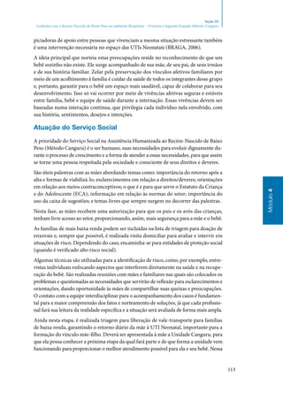 113
Módulo4
Seção 10
Cuidados com o Recém-Nascido de Baixo Peso no ambiente Hospitalar – Primeira e Segunda Etapado Método Canguru
piciadoras de apoio entre pessoas que vivenciam a mesma situação estressante também
é uma intervenção necessária no espaço das UTIs Neonatais (BRAGA, 2006).
A ideia principal que norteia estas preocupações reside no reconhecimento de que um
bebê sozinho não existe. Ele surge acompanhado de sua mãe, de seu pai, de seus irmãos
e de sua história familiar. Zelar pela preservação dos vínculos afetivos familiares por
meio de um acolhimento à família é cuidar da saúde de todos os integrantes desse grupo
e, portanto, garantir para o bebê um espaço mais saudável, capaz de colaborar para seu
desenvolvimento. Isso só vai ocorrer por meio de vivências afetivas seguras e estáveis
entre família, bebê e equipe de saúde durante a internação. Essas vivências devem ser
baseadas numa interação contínua, que privilegia cada indivíduo nela envolvido, com
sua história, sentimentos, desejos e intenções.
Atuação do Serviço Social
A prioridade do Serviço Social na Assistência Humanizada ao Recém‑Nascido de Baixo
Peso (Método Canguru) é o ser humano, suas necessidades para evoluir dignamente du‑
rante o processo de crescimento e a forma de atender a essas necessidades, para que assim
se torne uma pessoa respeitada pela sociedade e consciente de seus direitos e deveres.
São úteis palestras com as mães abordando temas como: importância do retorno após a
alta e formas de viabilizá‑lo; esclarecimentos em relação a direitos/deveres; orientações
em relação aos meios contraconceptivos; o que é e para que serve o Estatuto da Criança
e do Adolescente (ECA); informação em relação às normas do setor; importância do
uso da caixa de sugestões; e temas livres que sempre surgem no decorrer das palestras.
Nesta fase, as mães recebem uma autorização para que os pais e os avós das crianças,
tenham livre acesso ao setor, proporcionando, assim, mais segurança para a mãe e o bebê.
As famílias de mais baixa renda podem ser incluídas na lista de triagem para doação de
enxovais e, sempre que possível, é realizada visita domiciliar para avaliar e intervir em
situações de risco. Dependendo do caso, encaminha‑se para entidades de proteção social
(quando é verificado alto risco social).
Algumas técnicas são utilizadas para a identificação de risco, como, por exemplo, entre‑
vistas individuais enfocando aspectos que interferem diretamente na saúde e na recupe‑
ração do bebê. São realizadas reuniões com mães e familiares nas quais são colocados os
problemas e questionadas as necessidades que servirão de reflexão para esclarecimentos e
orientações, dando oportunidade às mães de compartilhar suas queixas e preocupações.
O contato com a equipe interdisciplinar para o acompanhamento dos casos é fundamen‑
tal para a maior compreensão dos fatos e norteamento de soluções, já que cada profissio‑
nal fará sua leitura da realidade específica e a situação será avaliada de forma mais ampla.
Ainda nesta etapa, é realizada triagem para liberação de vale‑transporte para famílias
de baixa renda, garantindo o retorno diário da mãe à UTI Neonatal, importante para a
formação do vínculo mãe‑filho. Deverá ser apresentada à mãe a Unidade Canguru, para
que ela possa conhecer a próxima etapa da qual fará parte e de que forma a unidade vem
funcionando para proporcionar o melhor atendimento possível para ela e seu bebê. Nessa
 