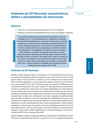 115
Módulo4
Seção 11
Ambiente da UTI neonatal: características, efeitos e possibilidades de intervenção
Ambiente da UTI Neonatal: características,
efeitos e possibilidades de intervenção
Objetivos
▶▶ Descrever as características do meio ambiente na UTI Neonatal.
▶▶ Identificar as diferentes possibilidades de intervenção para adequar o ambiente.
Uma grande transformação está gradualmente ganhando força nos
cuidados na UTI e na intervenção precoce, consistindo na mudança
dos procedimentos baseados em protocolos e rotinas para os cuidados
voltados para o desenvolvimento, baseados nos relacionamentos. Já
existe metodologia para ensinar como observar os comportamentos
do bebê e estão aumentando as pesquisas documentando a eficácia
dessa abordagem. As estratégias, em relação ao suporte necessário
aos indivíduos e ao sistema, para garantir a eficácia e o sucesso
dessa abordagem estão cada vez mais articuladas. Conforme as UTIs
Neonatais começam a se definir não apenas como locais de cuidados do
corpo físico, mas também, como locais que dão suporte ao bem estar
emocional, maiores serão os benefícios para os bebês e suas famílias.
Além disso, o senso de eficácia e satisfação dos profissionais dessas
unidades também aumenta. (ALS, 1986).
Ambiente da UTI Neonatal
Quando o bebê nascido pré‑termo é levado para a UTI Neonatal tradicional encontra
um ambiente extremamente diferente daquele em que se encontrava no útero. O nível
sonoro é alto e as luzes são fortes e contínuas. O meio ambiente nem sempre permite
flexão ou limites adequados e a ação da gravidade impede muitos de seus movimentos
como, por exemplo, levar o dedo à boca para sugar e se organizar. O bebê passa a ser
excessivamente manuseado, tanto para cuidados de rotina quanto para procedimentos
intrusivos e até dolorosos, muitas vezes sem cuidados adequados para a diminuição do
estresse e da dor. Esse manuseio geralmente é imprevisível e variado, pois são muitos os
cuidadores, podendo ocorrer a qualquer hora, de acordo com as necessidades da equipe
de saúde. Quase sempre não é contingente, isto é, não é originado ou modificado pelos
sinais do bebê. Geralmente existe uma separação das modalidades sensoriais: quem
cuida pode estar falando com outra pessoa, desatento aos sinais emitidos pelo bebê, sem
tentativas de consolo ou diminuição do alerta. Após os procedimentos, o bebê continua
reagindo por vários minutos, até aquietar‑se por estar completamente exausto. Como já
visto anteriormente, o RN pré‑termo reage em face desse ambiente com grande “gasto
energético”, o que pode se refletir negativamente, em termos fisiológicos, no desenvol‑
vimento do SNC e até na interação mãe‑bebê.
Alguns trabalhos científicos apontam as influências do ambiente de Unidades de Terapia
Intensiva no desenvolvimento do bebê. A primeira teoria a ser utilizada, baseada nas
Seção 6
 