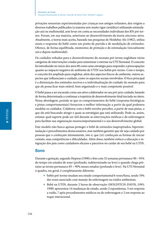 116
Módulo4
Ministério da Saúde
Atenção Humanizada ao Recém-Nascido de Baixo Peso: Método Canguru
privações sensoriais experimentadas por crianças nos antigos orfanatos, deu origem a
diversos trabalhos publicados (a maioria sem muito rigor científico) utilizando estimula‑
ção uni ou multimodal, sem levar em conta as necessidades individuais dos RN pré‑ter‑
mo. Foram, em sua maioria, anteriores ao desenvolvimento da teoria síncrono‑ativa.
Atualmente, a teoria mais aceita, baseada nas pesquisas de Heidelise Als (1982), utiliza
sinais e respostas do bebê como um ponto de partida e de modulação de estímulos.
Oferece, de forma equilibrada, momentos de proteção e de estimulação (inicialmente
uni e depois multimodal).
Os cuidados voltados para o desenvolvimento do neonato pré‑termo englobam várias
categorias de intervenções criadas para minimizar o estresse na UTI Neonatal. O conceito
foi introduzido no início dos anos 80 como uma estratégia para responder a preocupações
quanto ao impacto negativo do ambiente da UTIN nos bebês pré‑termo. Com o tempo,
o conceito foi ampliado para englobar, além dos aspectos físicos do ambiente, outros as‑
pectos que influenciam o cuidado, como os aspectos sociais envolvidos. O foco principal
é a diminuição dos estímulos nocivos e a individualização do cuidado do neonato para
que ele possa ficar mais estável, bem organizado e o mais competente possível.
O bebê passa a ser encarado como um ativo colaborador no seu pró‑prio cuidado, lutando
de forma determinada a continuar a trajetória de desenvolvimento fetal iniciada no útero.
Nessa abordagem, postula‑se que os comportamentos do bebê (respostas fisiológicas
e pistas comportamentais) fornecem a melhor informação a partir da qual podemos
modelar os cuidados. Colaborar com o bebê envolve perceber, a partir de suas pistas, o
que ele está buscando atingir e quais as estratégias que está utilizando. Pode‑se, assim,
estimar qual suporte pode ser útil durante as intervenções médicas e de enfermagem
para facilitar sua organização neurocomportamental e o seu desenvolvimento global.
Este modelo não busca apenas proteger o bebê de estímulos inapropriados, hiperesti‑
mulação e procedimentos desnecessários, mas também garantir que ele seja cuidado por
pessoas que o conheçam intimamente, isto é, que (re) conheçam as formas de iniciar
contato, suas competências e dificuldades. Além disso, também enfoca a educação e in‑
tegração dos pais como cuidadores eficazes e parceiros no cuidar de seu bebê na UTIN.
Sono
Durante a gestação, segundo Hopson (1998) o feto com 32 semanas permanece 90 – 95%
do tempo em estados de sono (profundo, indeterminado ou leve) e quando chega pró‑
ximo ao termo permanece 85 – 90% nesses estados (profundo e leve). Na UTI Neonatal
o quadro, em geral, é completamente diferente:
▶▶ bebês pré‑termo mudam seu estado comportamental 6 vezes/hora, sendo 78%
das vezes associado com manejo da enfermagem ou ruídos ambientais.
▶▶ Bebê na UTIN, durante 2 horas de observação (HOLDITCH‑DAVIS, 1995;
1998) apresentou 14 mudanças de estado, sendo 2 espontâneas, 3 em resposta
a ruído, 7 após procedimentos médicos ou de enfermagem e 2 em resposta ao
toque interacional.
 