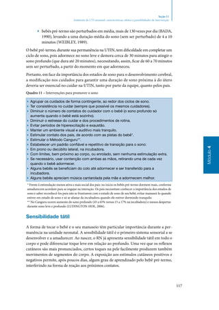 117
Módulo4
Seção 11
Ambiente da UTI neonatal: características, efeitos e possibilidades de intervenção
▶▶ bebês pré‑termo são perturbados em média, mais de 130 vezes por dia (BADA,
1990), levando a uma duração média do sono (sem ser perturbado) de 4 a 10
minutos (WEIBLEY, 1989).
O bebê pré‑termo, durante sua permanência na UTIN, tem dificuldade em completar um
ciclo de sono, pois adormece no sono leve e demora cerca de 30 minutos para atingir o
sono profundo (que dura até 20 minutos), necessitando, assim, ficar de 60 a 70 minutos
sem ser perturbado, a partir do momento em que adormeceu.
Portanto, em face da importância dos estados de sono para o desenvolvimento cerebral,
a modificação nos cuidados para garantir uma duração de sono próxima à do útero
deveria ser essencial no cuidar na UTIN, tanto por parte da equipe, quanto pelos pais.
Quadro 11 – Intervenções para promover o sono
▶▶ Agrupar os cuidados de forma contingente, ao redor dos ciclos de sono.
▶▶ Ter consistência no cuidar (sempre que possível os mesmos cuidadores).
▶▶ Diminuir o número de contatos do cuidador com o bebê (o sono profundo só
aumenta quando o bebê está sozinho).
▶▶ Diminuir o estresse do cuidar e dos procedimentos de rotina.
▶▶ Evitar períodos de hiperexcitação e exaustão.
▶▶ Manter um ambiente visual e auditivo mais tranquilo.
▶▶ Estimular contato dos pais, de acordo com as pistas do bebê*.
▶▶ Estimular o Método Canguru**.
▶▶ Estabelecer um padrão confiável e repetitivo de transição para o sono:
▶▶ Em prono ou decúbito lateral, na incubadora.
▶▶ Com limites, bem próximo ao corpo, ou enrolado, sem nenhuma estimulação extra.
▶▶ Se necessário, usar contenção com ambas as mãos, retirando uma de cada vez
quando o bebê adormecer.
▶▶ Alguns bebês se beneficiam do colo até adormecer e ser transferido para a
incubadora.
▶▶ Alguns bebês apreciam música cantarolada pela mãe e adormecem melhor.
* Frente à estimulação menos ativa e mais social dos pais: no início os bebês pré‑termo dormem mais, conforme
amadurecem acordam para se engajar na interação. Os pais necessitam conhecer a importância dos estados de
sono e saber reconhecê‑los para não se frustrarem com o estado de sono de seu bebê, evitar manuseá‑lo quando
estiver em estado de sono e só se afastar da incubadora quando ele estiver dormindo tranquilo.
** No Canguru ocorre aumento do sono profundo (45 a 65% versus 15 a 17% na incubadora) e menos despertar
durante sono leve e profundo (LUDINGTON‑HOE, 2006).
Sensibilidade tátil
A forma de tocar o bebê e o seu manuseio têm particular importância durante a per‑
manência na unidade neonatal. A sensibilidade tátil é o primeiro sistema sensorial a se
desenvolver e a amadurecer. Ao nascer, o RN já apresenta sensibilidade tátil em todo o
corpo e pode diferenciar toque leve em relação ao profundo. Uma vez que os reflexos
cutâneos são mais pronunciados, certos toques na pele facilmente produzem também
movimentos de segmentos do corpo. A exposição aos estímulos cutâneos positivos e
negativos permite, após poucos dias, algum grau de aprendizado pelo bebê pré‑termo,
interferindo na forma de reação aos próximos contatos.
 