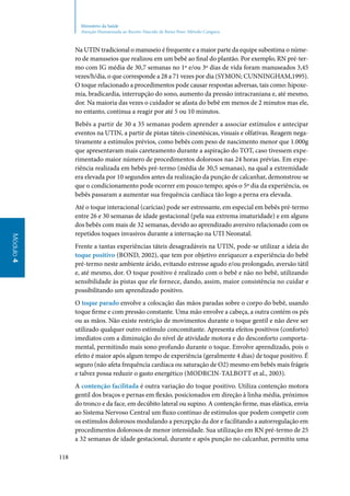 118
Módulo4
Ministério da Saúde
Atenção Humanizada ao Recém-Nascido de Baixo Peso: Método Canguru
Na UTIN tradicional o manuseio é frequente e a maior parte da equipe subestima o núme‑
ro de manuseios que realizou em um bebê ao final do plantão. Por exemplo, RN pré‑ter‑
mo com IG média de 30,7 semanas no 1º e/ou 3º dias de vida foram manuseados 3,45
vezes/h/dia, o que corresponde a 28 a 71 vezes por dia (Symon; Cunningham,1995).
O toque relacionado a procedimentos pode causar respostas adversas, tais como: hipoxe‑
mia, bradicardia, interrupção do sono, aumento da pressão intracraniana e, até mesmo,
dor. Na maioria das vezes o cuidador se afasta do bebê em menos de 2 minutos mas ele,
no entanto, continua a reagir por até 5 ou 10 minutos.
Bebês a partir de 30 a 35 semanas podem aprender a associar estímulos e antecipar
eventos na UTIN, a partir de pistas táteis‑cinestésicas, visuais e olfativas. Reagem nega‑
tivamente a estímulos prévios, como bebês com peso de nascimento menor que 1.000g
que apresentavam mais careteamento durante a aspiração do TOT, caso tivessem expe‑
rimentado maior número de procedimentos dolorosos nas 24 horas prévias. Em expe‑
riência realizada em bebês pré‑termo (média de 30,5 semanas), na qual a extremidade
era elevada por 10 segundos antes da realização da punção de calcanhar, demonstrou‑se
que o condicionamento pode ocorrer em pouco tempo; após o 5º dia da experiência, os
bebês passaram a aumentar sua frequência cardíaca tão logo a perna era elevada.
Até o toque interacional (carícias) pode ser estressante, em especial em bebês pré‑termo
entre 26 e 30 semanas de idade gestacional (pela sua extrema imaturidade) e em alguns
dos bebês com mais de 32 semanas, devido ao aprendizado aversivo relacionado com os
repetidos toques invasivos durante a internação na UTI Neonatal.
Frente a tantas experiências táteis desagradáveis na UTIN, pode‑se utilizar a ideia do
toque positivo (Bond, 2002), que tem por objetivo enriquecer a experiência do bebê
pré‑termo neste ambiente árido, evitando estresse agudo e/ou prolongado, aversão tátil
e, até mesmo, dor. O toque positivo é realizado com o bebê e não no bebê, utilizando
sensibilidade às pistas que ele fornece, dando, assim, maior consistência no cuidar e
possibilitando um aprendizado positivo.
O toque parado envolve a colocação das mãos paradas sobre o corpo do bebê, usando
toque firme e com pressão constante. Uma mão envolve a cabeça, a outra contém os pés
ou as mãos. Não existe restrição de movimentos durante o toque gentil e não deve ser
utilizado qualquer outro estímulo concomitante. Apresenta efeitos positivos (conforto)
imediatos com a diminuição do nível de atividade motora e do desconforto comporta‑
mental, permitindo mais sono profundo durante o toque. Envolve aprendizado, pois o
efeito é maior após algum tempo de experiência (geralmente 4 dias) de toque positivo. É
seguro (não afeta frequência cardíaca ou saturação de O2) mesmo em bebês mais frágeis
e talvez possa reduzir o gasto energético (Modrcin‑Talbott et al., 2003).
A contenção facilitada é outra variação do toque positivo. Utiliza contenção motora
gentil dos braços e pernas em flexão, posicionados em direção à linha média, próximos
do tronco e da face, em decúbito lateral ou supino. A contenção firme, mas elástica, envia
ao Sistema Nervoso Central um fluxo contínuo de estímulos que podem competir com
os estímulos dolorosos modulando a percepção da dor e facilitando a autorregulação em
procedimentos dolorosos de menor intensidade. Sua utilização em RN pré‑termo de 25
a 32 semanas de idade gestacional, durante e após punção no calcanhar, permitiu uma
 