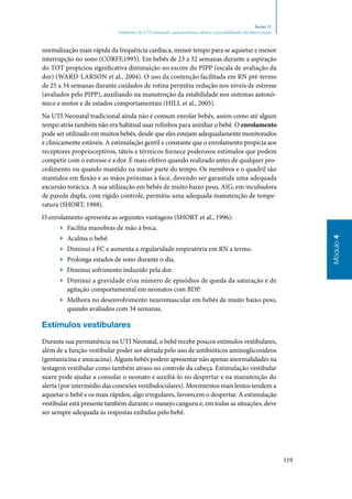 119
Módulo4
Seção 11
Ambiente da UTI neonatal: características, efeitos e possibilidades de intervenção
normalização mais rápida da frequência cardíaca, menor tempo para se aquietar e menor
interrupção no sono (Corff,1995). Em bebês de 23 a 32 semanas durante a aspiração
do TOT propiciou significativa diminuição no escore do PIPP (escala de avaliação da
dor) (Ward‑Larson et al., 2004). O uso da contenção facilitada em RN pré‑termo
de 25 a 34 semanas durante cuidados de rotina permitiu redução nos níveis de estresse
(avaliados pelo PIPP), auxiliando na manutenção da estabilidade nos sistemas autonô‑
mico e motor e de estados comportamentais (Hill et al., 2005).
Na UTI Neonatal tradicional ainda não é comum enrolar bebês, assim como até algum
tempo atrás também não era habitual usar rolinhos para aninhar o bebê. O enrolamento
pode ser utilizado em muitos bebês, desde que eles estejam adequadamente monitorados
e clinicamente estáveis. A estimulação gentil e constante que o enrolamento propicia aos
receptores proprioceptivos, táteis e térmicos fornece poderosos estímulos que podem
competir com o estresse e a dor. É mais efetivo quando realizado antes de qualquer pro‑
cedimento ou quando mantido na maior parte do tempo. Os membros e o quadril são
mantidos em flexão e as mãos próximas à face, devendo ser garantida uma adequada
excursão torácica. A sua utilização em bebês de muito baixo peso, AIG, em incubadora
de parede dupla, com rígido controle, permitiu uma adequada manutenção de tempe‑
ratura (SHORT, 1988).
O enrolamento apresenta as seguintes vantagens (Short et al., 1996):
▶▶ Facilita manobras de mão à boca.
▶▶ Acalma o bebê.
▶▶ Diminui a FC e aumenta a regularidade respiratória em RN a termo.
▶▶ Prolonga estados de sono durante o dia.
▶▶ Diminui sofrimento induzido pela dor.
▶▶ Diminui a gravidade e/ou número de episódios de queda da saturação e de
agitação comportamental em neonatos com BDP.
▶▶ Melhora no desenvolvimento neuromuscular em bebês de muito baixo peso,
quando avaliados com 34 semanas.
Estímulos vestibulares
Durante sua permanência na UTI Neonatal, o bebê recebe poucos estímulos vestibulares,
além de a função vestibular poder ser afetada pelo uso de antibióticos aminoglicosídeos
(gentamicina e amicacina). Alguns bebês podem apresentar não apenas anormalidades na
testagem vestibular como também atraso no controle da cabeça. Estimulação vestibular
suave pode ajudar a consolar o neonato e auxiliá‑lo no despertar e na manutenção do
alerta (por intermédio das conexões vestíbuloculares). Movimentos mais lentos tendem a
aquietar o bebê e os mais rápidos, algo irregulares, favorecem o despertar. A estimulação
vestibular está presente também durante o manejo canguru e, em todas as situações, deve
ser sempre adequada às respostas exibidas pelo bebê.
 
