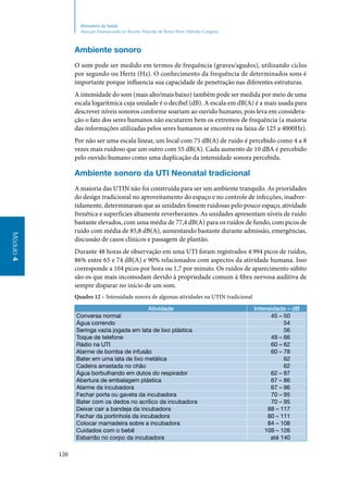 120
Módulo4
Ministério da Saúde
Atenção Humanizada ao Recém-Nascido de Baixo Peso: Método Canguru
Ambiente sonoro
O som pode ser medido em termos de frequência (graves/agudos), utilizando ciclos
por segundo ou Hertz (Hz). O conhecimento da frequência de determinados sons é
importante porque influencia sua capacidade de penetração nas diferentes estruturas.
A intensidade do som (mais alto/mais baixo) também pode ser medida por meio de uma
escala logarítmica cuja unidade é o decibel (dB). A escala em dB(A) é a mais usada para
descrever níveis sonoros conforme soariam ao ouvido humano, pois leva em considera‑
ção o fato dos seres humanos não escutarem bem os extremos de frequência (a maioria
das informações utilizadas pelos seres humanos se encontra na faixa de 125 a 4000Hz).
Por não ser uma escala linear, um local com 75 dB(A) de ruído é percebido como 4 a 8
vezes mais ruidoso que um outro com 55 dB(A). Cada aumento de 10 dBA é percebido
pelo ouvido humano como uma duplicação da intensidade sonora percebida.
Ambiente sonoro da UTI Neonatal tradicional
A maioria das UTIN não foi construída para ser um ambiente tranquilo. As prioridades
do design tradicional no aproveitamento do espaço e no controle de infecções, inadver‑
tidamente, determinaram que as unidades fossem ruidosas pelo pouco espaço, atividade
frenética e superfícies altamente reverberantes. As unidades apresentam níveis de ruído
bastante elevados, com uma média de 77,4 dB(A) para os ruídos de fundo, com picos de
ruído com média de 85,8 dB(A), aumentando bastante durante admissão, emergências,
discussão de casos clínicos e passagem de plantão.
Durante 48 horas de observação em uma UTI foram registrados 4.994 picos de ruídos,
86% entre 65 e 74 dB(A) e 90% relacionados com aspectos da atividade humana. Isso
corresponde a 104 picos por hora ou 1,7 por minuto. Os ruídos de aparecimento súbito
são os que mais incomodam devido à propriedade comum à fibra nervosa auditiva de
sempre disparar no início de um som.
Quadro 12 – Intensidade sonora de algumas atividades na UTIN tradicional
Atividade Intensidade – dB
Conversa normal 45 – 50
Água correndo 54
Seringa vazia jogada em lata de lixo plástica 56
Toque de telefone 49 – 66
Rádio na UTI 60 – 62
Alarme de bomba de infusão 60 – 78
Bater em uma lata de lixo metálica 62
Cadeira arrastada no chão 62
Água borbulhando em dutos do respirador 62 – 87
Abertura de embalagem plástica 67 – 86
Alarme da incubadora 67 – 96
Fechar porta ou gaveta da incubadora 70 – 95
Bater com os dedos no acrílico da incubadora 70 – 95
Deixar cair a bandeja da incubadora 88 – 117
Fechar da portinhola da incubadora 80 – 111
Colocar mamadeira sobre a incubadora 84 – 108
Cuidados com o bebê 109 – 126
Esbarrão no corpo da incubadora até 140
 