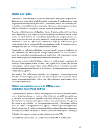 121
Módulo4
Seção 11
Ambiente da UTI neonatal: características, efeitos e possibilidades de intervenção
Efeitos dos ruídos
Estão entre os efeitos fisiológicos dos ruídos em neonatos: alteração na frequência car‑
díaca, aumento na pressão arterial, diminuição na saturação de oxigênio, apneia (mais
frequentes nas menores idades gestacionais), aumento na pressão intracraniana e pos‑
síveis efeitos neuroendócrinos e na imunidade. Não se pode afastar os possíveis danos
cocleares do ruído em sinergia com o uso de medicamentos ototóxicos.
A audição está intimamente interligada ao sistema de alerta, sendo muito importante
para a sobrevivência, pois prepara o indivíduo para reagir ao primeiro som de perigo.
Mesmo em estado de sono, um ruído abrupto pode influenciar comportamentos, cau‑
sando sustos, movimentos, alterando o estado de consciência chegando ao acordar e,
até mesmo, ao choro. Na UTI Neonatal o alto nível de ruído, que pode acontecer quase
a todo o instante, torna bastante difícil a manutenção de estados de sono, que parecem
ser importantes para um adequado desenvolvimento do SNC.
Os estímulos em múltiplas modalidades, como por exemplo: manuseio rápido, dor, luz
forte juntamente com o ruído podem interagir sinergicamente. Um ruído moderada‑
mente alto ocorrendo concomitantemente com uma luz forte pode originar uma resposta
muito maior do que a que ocorreria num ambiente com menos luz.
As respostas ao estresse são individuais e refletem‑se no tônus vagal e na ativação do
eixo hipotálamo‑hipófise‑adrenal. Estresse crônico pode elevar tanto o nível basal de
cortisol quanto o nível em resposta ao estresse. O aumento de cortisol está associado
com alterações anatômicas (diminuição de neurônios) no hipocampo e alterações com‑
portamentais e cognitivas.
Alterações na fala, problemas relacionados com a linguagem e uma ampla gama de
distúrbios de aprendizagem, acontecem com maior frequência em neonatos pré‑termo,
mesmo sem paralisia cerebral, e podem estar relacionados com a caótica experiência
auditiva na UTI Neonatal.
Efeitos do ambiente sonoro da UTI Neonatal
tradicional na atenção auditiva
O desenvolvimento normal da atenção auditiva pode ser obtido de forma mais confiável
caso os sinais importantes, por exemplo a fala, estejam em um ambiente acústico que
se assemelhe ao evolutivamente esperado. Além disso, o bebê pode ter dificuldade para
discriminar a voz materna em relação ao ruído de fundo, uma vez que, para que esta
discriminação seja realizada, a voz humana deve estar cerca de 15 dB acima do ruído de
fundo. Na UTIN os bebês pré‑termo estão expostos a estímulos sensoriais imprevisíveis
durante um período de rápido crescimento e diferenciação cerebral, que podem estar
associados à dificuldade em atender ao estímulo auditivo durante e depois da internação.
O Quadro 13 compara o ambiente acústico do útero com o das UTI.
Meio ambiente acústico útero X UTIN (modificado de Gray, Philbin, 2004)
 