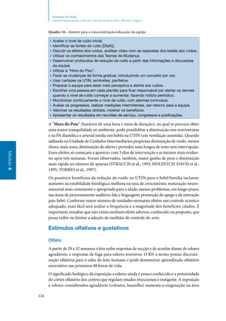 124
Módulo4
Ministério da Saúde
Atenção Humanizada ao Recém-Nascido de Baixo Peso: Método Canguru
Quadro 16 – Roteiro para a conscientização/educação da equipe
▶▶ Avaliar o nível de ruído inicial.
▶▶ Identificar as fontes de ruído [Db(A)].
▶▶ Discutir os efeitos dos ruídos, analisar vídeo com as respostas dos bebês aos ruídos.
▶▶ Utilizar os conhecimentos das Teorias de Mudança.
▶▶ Desenvolver protocolos de redução de ruído a partir das informações e discussões
da equipe.
▶▶ Utilizar a “Hora do Psiu”.
▶▶ Fazer as mudanças de forma gradual, introduzindo um conceito por vez.
▶▶ Usar cartazes na UTIN, lembretes, panfletos.
▶▶ Preparar a equipe para estar mais perceptiva e atenta aos ruídos.
▶▶ Escolher uma pessoa em cada plantão para ficar responsável por alertar os demais
quando o nível de ruído começar a aumentar, fazendo rodízio periódico.
▶▶ Monitorizar continuamente o nível de ruído, com alarmes luminosos.
▶▶ Avaliar os progressos, realizar medições intermitentes, dar retorno para a equipe.
▶▶ Valorizar os resultados obtidos, mostrar os benefícios.
▶▶ Apresentar os resultados em reuniões de serviço, congressos e publicações.
A “Hora do Psiu” (horários de uma hora e meia de duração), na qual se procura obter
uma maior tranquilidade no ambiente, pode possibilitar a diminuição nos movimentos
e na PA diastólica e arterial média nos bebês na UTIN (em ventilação assistida). Quando
utilizada na Unidade de Cuidados Intermediários propiciou diminuição de ruído, menos
choro, mais sono, diminuição do alerta e períodos mais longos de sono sem interrupção.
Esses efeitos só começam a aparecer com 5 dias de intervenção e se tornam mais eviden‑
tes após três semanas. Foram observados, também, maior ganho de peso e diminuição
mais rápida no número de apneias (Strauch et al., 1993; Holditch‑Davis et al.,
1995; Torres et al., 1997).
Os possíveis benefícios da redução do ruído na UTIN para o bebê/família incluem:
aumento na estabilidade fisiológica; melhora na taxa de crescimento; maturação neuro‑
sensorial mais consistente e apropriada para a idade; menos problemas, em longo prazo,
nas áreas de processamento auditivo, fala e linguagem; promoção do apego e da interação
pais‑bebê. Conforme maior número de unidades neonatais obtém um controle acústico
adequado, mais fácil será avaliar a frequência e a magnitude dos benefícios citados. É
importante ressaltar que não existe nenhum efeito adverso, conhecido ou proposto, que
possa inibir ou limitar a adoção de medidas de controle do som.
Estímulos olfativos e gustativos
Olfato
A partir de 29 a 32 semanas o feto exibe respostas de sucção e de acordar diante de odores
agradáveis, e respostas de fuga para odores aversivos. O RN a termo possui discrimi‑
nação olfatória para o odor do leite humano e pode demonstrar aprendizado olfatório
associativo nas primeiras 48 horas de vida.
O significado biológico da exposição a odores ainda é pouco conhecido e a proximidade
do córtex olfatório dos centros que regulam estados emocionais é instigante. A exposição
a odores considerados agradáveis (colostro, baunilha) aumenta a oxigenação na área
 