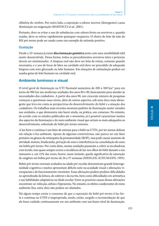 125
Módulo4
Seção 11
Ambiente da UTI neonatal: características, efeitos e possibilidades de intervenção
olfatória do cérebro. Por outro lado, a exposição a odores nocivos (detergentes) causa
diminuição na oxigenação (Bartocci et al., 2001).
Portanto, deve‑se evitar o uso de substâncias com odores fortes ou aversivos e, quando
usadas, deve‑se retirar rapidamente quaisquer resquícios. O cheiro do leite da mãe do
RN pré‑termo pode ser usado como um exemplo de estímulo positivo.
Gustação
Desde a 32ª semana já existe discriminação gustativa junto com uma sensibilidade tátil
muito desenvolvida. Dessa forma, todos os procedimentos aversivos intra e periorais
devem ser minimizados. A limpeza oral não deve ser feita de rotina, somente quando
necessária, e o uso de luvas de látex na cavidade oral deve ser precedido de adequada
limpeza com soro glicosado ou leite humano. Em situações de estimulação podem ser
usadas gotas de leite humano na cavidade oral.
Ambiente luminoso e visual
O nível geral de iluminação na UTI Neonatal aumentou de 200 a 300 lux* para em
torno de 900 lux nas modernas unidades dos anos 80 e 90, basicamente para atender às
necessidades dos cuidadores. A partir dos anos 90, um crescente número de pesquisas
começou a questionar esses níveis, além de outros aspectos, sob uma ótica mais abran‑
gente que leva em conta as perspectivas do desenvolvimento do bebê e a atuação dos
cuidadores. Os trabalhos mais recentes mostram padrões de iluminação muito variados
nas unidades, o que demonstra não haver ainda, na prática, um consenso. No entanto,
de acordo com os estudos publicados até o momento, já é possível caracterizar muitos
dos aspectos da iluminação e do meio ambiente visual que seriam os mais adequados ao
desenvolvimento, sobretudo do bebê pré‑termo extremo.
A luz forte e contínua é um fator de estresse para o bebê na UTIN, por ter menos defesas
em relação à luz ambiente. Apesar de algumas controvérsias, não parece ser um fator
primário na gênese da retinopatia da prematuridade (ROP), mas pode causar aumento de
atividade motora, bradicardia, privação de sono e interferência na consolidação do sono
em bebês pré‑termo. Por conta disto, muitas unidades passaram a cobrir as incubadoras
com tecido, mas quase sempre ocorre a incidência de luz nos olhos do bebê durante o seu
manuseio e, em 22% das vezes, houve, nesse instante, queda significativa da saturação
de oxigênio em bebês pré‑termo de 26 a 37 semanas (Shogan; Schumann, 1993).
Bebês pré‑termo normais avaliados na idade pré‑escolar demonstram grande heteroge‑
neidade cognitiva e muitos apresentam déficits sutis na acuidade visual e alterações vi‑
soespaciais e de funcionamento visomotor. Essas alterações podem predizer dificuldades
no aprendizado da leitura, do soletrar e da escrita, bem como dificuldades em aritmética
e nas habilidades adaptativas na idade escolar. Entre as possíveis causas dessas alterações
encontram‑se: infecção, asfixia e hipoxemia. No entanto, os efeitos coadjuvantes do meio
ambiente (luz, entre eles) não podem ser afastados.
Há algum tempo existe o consenso de que a exposição do bebê pré‑termo à luz for‑
te e contínua na UTIN é inapropriada, tendo, então, surgido a recomendação de que
ele fosse cuidado continuamente em um ambiente com um baixo nível de iluminação.
 