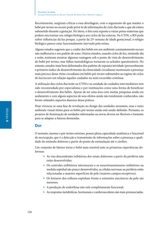 126
Módulo4
Ministério da Saúde
Atenção Humanizada ao Recém-Nascido de Baixo Peso: Método Canguru
Recentemente, surgiram críticas a essa abordagem, com o argumento de que manter o
bebê pré‑termo no escuro pode privá‑lo de informações do ciclo dia/noite a que ele estava
submetido durante a gestação. No útero, o feto está exposto a várias pistas maternas que
podem sincronizar seu relógio biológico aos ciclos de luz externa. Na UTIN, o RN pode
sofrer influências da luz porque, a partir da 25ª semana de idade gestacional, o relógio
biológico parece estar funcionalmente inervado pela retina.
Alguns estudos sugerem que o cuidar dos bebês em um ambiente constantemente escuro
não melhoraria o seu padrão de sono. Outros estudos, usando ciclos de luz, imitando dia
e noite, tentaram mostrar algumas vantagens sob o ponto de vista do desenvolvimento
do bebê pré‑termo, mas falhas metodológicas tornaram os achados questionáveis. No
entanto, estudos mais bem delimitados dos padrões de repouso/atividade (provavelmente
o primeiro índice de desenvolvimento da ritmicidade circadiana) mostraram a presença
mais precoce desse ritmo circadiano em bebês pré‑termo submetidos ao regime de ciclos
de luz/escuro em relação àqueles cuidados na semi escuridão contínua.
A utilização dos ciclos dia/noite na UTIN e na unidade de cuidados intermediários tem
sido recomendada por especialistas e por instituições como uma forma de beneficiar
o desenvolvimento dos bebês. Apesar de ser uma área com muitas pesquisas ainda em
andamento e com alguns aspectos de seus efeitos ainda não totalmente conhecidos, não
foram relatados aspectos danosos dessa prática.
Hoje vivencia‑se uma fase de revolução no design das unidades neonatais, mas o meio
ambiente visual ótimo para os bebês pré‑termo ainda está sendo definido. Portanto, os
projetos de iluminação de unidades reformadas ou novas devem ser flexíveis o bastante
para se adaptar a futuras demandas.
Dor
O neonato, mesmo o pré‑termo extremo, possui plena capacidade anatômica e funcional
de nocicepção, que é a detecção e transmissão de informações sobre a presença e quali‑
dade do estímulo doloroso a partir do ponto de estimulação até o cérebro.
Um conjunto de fatores torna o bebê mais sensível ante as primeiras experiências do‑
lorosas:
▶▶ As vias descendentes inibitórias dos sinais dolorosos a partir da periferia não
estão desenvolvidas;
▶▶ Os controles inibitórios interneurais e os neurotransmissores inibitórios na
medula espinhal são pouco desenvolvidos, as células nervosas na periferia estão
relacionadas a maiores superfícies de pele (maiores campos receptivos);
▶▶ Os limiares dos reflexos espinhais frente a estímulos mecânicos da pele são
menores;
▶▶ A produção de endorfinas não está completamente funcional;
▶▶ As respostas metabólicas, hormonais e cardiovasculares são mais pronunciadas.
 