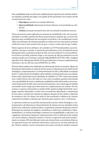 127
Módulo4
Seção 11
Ambiente da UTI neonatal: características, efeitos e possibilidades de intervenção
Essa sensibilidade pode ser ainda mais amplificada pela experiência de estímulos doloro‑
sos repetidos, podendo até chegar a um quadro de dor persistente. Isso acontece devido
a mecanismos tais como:
▶▶ Hiperalgesia (aumento na sensação dolorosa);
▶▶ Hipersensibilidade (diminuição do limiar doloroso no local afetado ou a dis‑
tância);
▶▶ Alodinia (sensação anormal de dor ante um estímulo inicialmente inócuo).
Vários mecanismos estão implicados no aumento da sensibilidade à dor, tais como pro‑
ximidade na medula espinhal das fibras proprioceptivas daquelas que carreiam dor,
hiperinervação, sensibilização dos nociceptores na periferia e, até, sensibilização central.
Todas essas alterações são mais pronunciadas no sistema nervoso mais imaturo; portanto
o bebê pré‑termo é mais sensível à dor do que o a termo e muito mais do que o adulto.
Muitos aspectos do meio ambiente e dos cuidados na UTI Neonatal podem causar des‑
conforto e dor para o neonato. A maioria dos procedimentos ocorre nos bebês de menor
idade gestacional e na primeira semana de vida, com uma média de 53 a 63 procedimen‑
tos invasivos por bebê, podendo chegar a um extremo de 488 procedimentos em um
neonato nascido com 23 semanas e pesando 560g (Barker; Rutter, 1995). Analgesia
específica só foi utilizada precedendo 3% dos procedimentos e técnicas coadjuvantes para
minimizar a dor em 30% dos casos (Porter et al.,1999).
Diversos fatores podem estar implicados na subestimação da dor no neonato. Alguns são
diretamente relacionados aos aspectos da dor: poucos conhecimentos dos efeitos da dor
(fisiológicos, comportamentais e no desenvolvimento do SNC), dificuldade na avaliação
da dor e conhecimentos incompletos sobre métodos e medicamentos para sua redução.
Outros estão relacionados às peculiaridades do trabalho na UTIN: maior preocupação
com a sobrevivência, daí a dor pode ser vista como secundária; questões relacionadas
com a possibilidade da morte e, atualmente, qualidade de sobrevida levando a um incons‑
ciente afastamento do bebê como uma forma de proteção; e até a sobrecarga de trabalho
acarretando menos tempo para observação dos comportamentos do neonato. Por fim,
existem os aspectos relacionados ao próprio bebê: aparência frágil interferindo com o
apego, respostas diminuídas e muitas vezes inconsistentes dificultando a interpretação
de seus sinais, e ausência de respostas em algumas situações de dor, dando a impressão
de resistência à dor. Por último, não pode ser desconsiderada a influência do contexto
cultural das sociedades ocidentais que valorizam quem suporta a dor e o sofrimento.
A experiência dolorosa no período neonatal pode acarretar efeitos fisiológicos, com‑
portamentais e até alterações no desenvolvimento do sistema nervoso. Episódios de dor
podem levar a alterações cardiovasculares e respiratórias (aumento da pressão arterial e
diminuição da saturação de oxigênio), metabólicas e endócrinas (catabolismo e hiper‑
metabolismo), no sistema imunológico (aumento da susceptibilidade a infecções) e na
coagulação e hemostasia. Respostas comportamentais à dor no bebê pré‑termo tendem
a ser menos robustas e altamente variáveis. O choro é a resposta de mais fácil reconheci‑
mento; no entanto, 50% dos bebês pré‑termo não choram frente a um estímulo doloroso.
As expressões faciais são facilmente observáveis e parecem ser um bom indicador de
dor. Podem, também, ocorrer movimentos ativos para retirada do membro, aumento
 