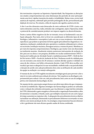 128
Módulo4
Ministério da Saúde
Atenção Humanizada ao Recém-Nascido de Baixo Peso: Método Canguru
dos movimentos corporais ou hipotonia e hipoatividade. São frequentes as alterações
nos estados comportamentais tais como diminuição dos períodos de sono (principal‑
mente sono leve), rápidas transições de estado e irritabilidade. Muitas vezes, ocorre total
ausência de respostas, sobretudo após períodos prolongados de dor, provavelmente pela
depleção de reservas. No entanto, a falta de resposta não significa ausência de dor.
A dor é um dos elementos mais destacados do meio ambiente da UTIN e junto com
outros elementos como luz, ruído, estímulos não contingentes, sépsis e hipoxemia, tendo
o potencial de cumulativamente produzir um impacto negativo no desenvolvimento.
Frente a tantos efeitos negativos da dor no neonato, torna‑se fundamental a sua ava‑
liação adequada. Para tanto, deve‑se levar em consideração os diferentes tipos de dor:
fisiológica, inflamatória e neuropática (cada um com os seus receptores e mecanismos
específicos), que podem se apresentar de forma aguda (procedimentos diagnósticos e te‑
rapêuticos, intubação), estabelecida (pós‑operatório e condições inflamatórias) e crônica
ou recorrente (ventilação mecânica, drenagem torácica e trauma de parto). Manifesta‑se
por meio de respostas comportamentais e fisiológicas, que muitas vezes são dissociadas
ou totalmente ausentes. Atualmente existem numerosos instrumentos de avaliação da
dor, para uso na clínica e em pesquisa, divididas em escalas unidimensionais (NFCS =
Sistema de Codificação da Atividade Facial) e multidimensionais (PIPP = Perfil da Dor
do Pré‑termo e NIPS = Escala de Avaliacão de Dor). Nenhuma escala foi validada para
uso em neonatos com menos de 28 semanas e existem dúvidas quanto à validade em
casos de dor crônica e em bebês criticamente doentes. Cada UTIN deve escolher a(s)
escala(s) que mais se adeque(m) às suas necessidades, estabelecendo a sua periodicidade
e duração de acordo com cada procedimento, bem como as atribuições de cada membro
da equipe na avaliação e no manejo subsequente.
O manejo da dor na UTIN engloba inicialmente estratégias gerais para prevenir a dor e
intervir no meio ambiente para redução de estresse. Tem sequência na abordagem com‑
portamental para reduzir a dor em cada procedimento, bem como no uso de analgesia
prévia e do tratamento farmacológico da dor.
No manejo da dor, a prevenção sempre fornece um alívio mais efetivo do que o tratamen‑
to da dor já estabelecida. Algumas estratégias não farmacológicas podem ser utilizadas
como a redução dos estímulos estressantes, que visa diminuir a carga total dos estímulos
da UTIN, diminuindo o gasto energético e favorecendo a organização homeostática, além
de minimizar a exaustão, evitando, assim, que múltiplos manuseios em um curto espaço
de tempo aumentem as respostas à dor. A adequação dos procedimentos técnicos objetiva
racionalizar sua utilização, diminuindo os procedimentos dolorosos ou tornando‑os mais
efetivos com menor produção de dor. As estratégias comportamentais buscam diminuir
a dor e geralmente são mais eficazes quando usadas de forma combinada.
 